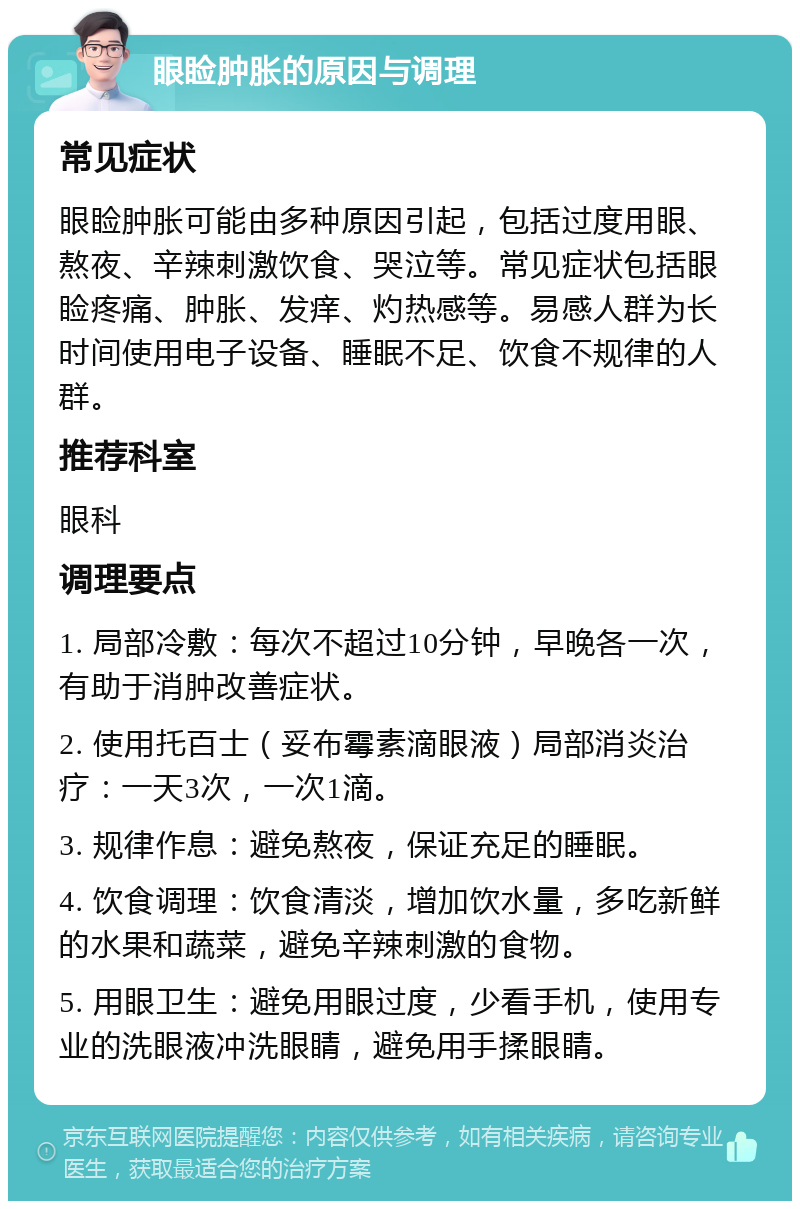 眼睑肿胀的原因与调理 常见症状 眼睑肿胀可能由多种原因引起，包括过度用眼、熬夜、辛辣刺激饮食、哭泣等。常见症状包括眼睑疼痛、肿胀、发痒、灼热感等。易感人群为长时间使用电子设备、睡眠不足、饮食不规律的人群。 推荐科室 眼科 调理要点 1. 局部冷敷：每次不超过10分钟，早晚各一次，有助于消肿改善症状。 2. 使用托百士（妥布霉素滴眼液）局部消炎治疗：一天3次，一次1滴。 3. 规律作息：避免熬夜，保证充足的睡眠。 4. 饮食调理：饮食清淡，增加饮水量，多吃新鲜的水果和蔬菜，避免辛辣刺激的食物。 5. 用眼卫生：避免用眼过度，少看手机，使用专业的洗眼液冲洗眼睛，避免用手揉眼睛。