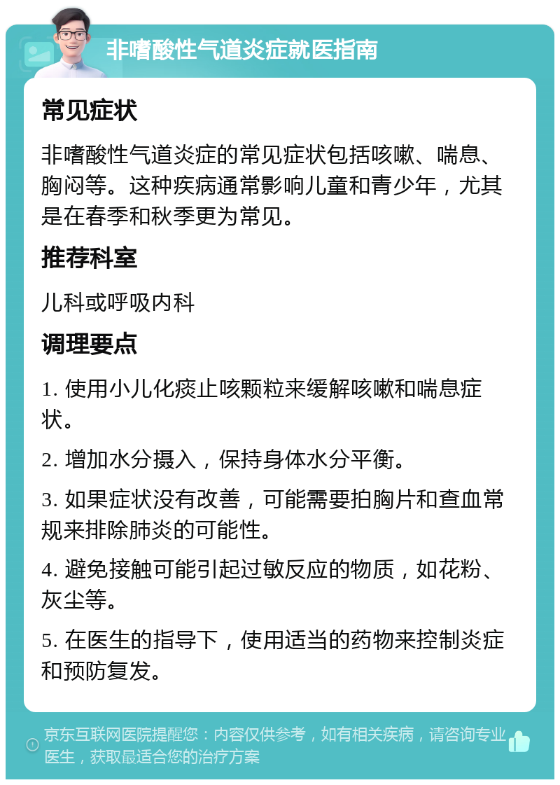 非嗜酸性气道炎症就医指南 常见症状 非嗜酸性气道炎症的常见症状包括咳嗽、喘息、胸闷等。这种疾病通常影响儿童和青少年，尤其是在春季和秋季更为常见。 推荐科室 儿科或呼吸内科 调理要点 1. 使用小儿化痰止咳颗粒来缓解咳嗽和喘息症状。 2. 增加水分摄入，保持身体水分平衡。 3. 如果症状没有改善，可能需要拍胸片和查血常规来排除肺炎的可能性。 4. 避免接触可能引起过敏反应的物质，如花粉、灰尘等。 5. 在医生的指导下，使用适当的药物来控制炎症和预防复发。