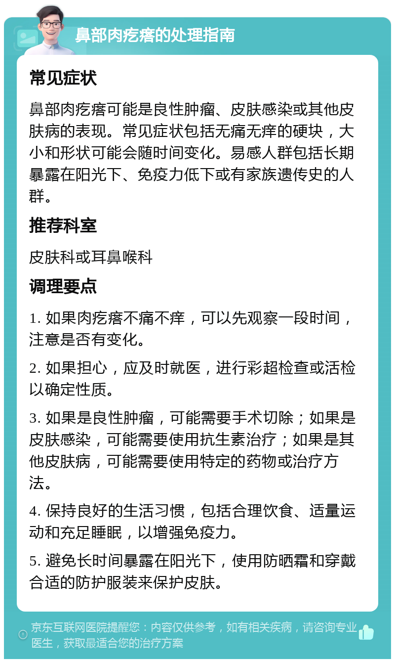 鼻部肉疙瘩的处理指南 常见症状 鼻部肉疙瘩可能是良性肿瘤、皮肤感染或其他皮肤病的表现。常见症状包括无痛无痒的硬块，大小和形状可能会随时间变化。易感人群包括长期暴露在阳光下、免疫力低下或有家族遗传史的人群。 推荐科室 皮肤科或耳鼻喉科 调理要点 1. 如果肉疙瘩不痛不痒，可以先观察一段时间，注意是否有变化。 2. 如果担心，应及时就医，进行彩超检查或活检以确定性质。 3. 如果是良性肿瘤，可能需要手术切除；如果是皮肤感染，可能需要使用抗生素治疗；如果是其他皮肤病，可能需要使用特定的药物或治疗方法。 4. 保持良好的生活习惯，包括合理饮食、适量运动和充足睡眠，以增强免疫力。 5. 避免长时间暴露在阳光下，使用防晒霜和穿戴合适的防护服装来保护皮肤。