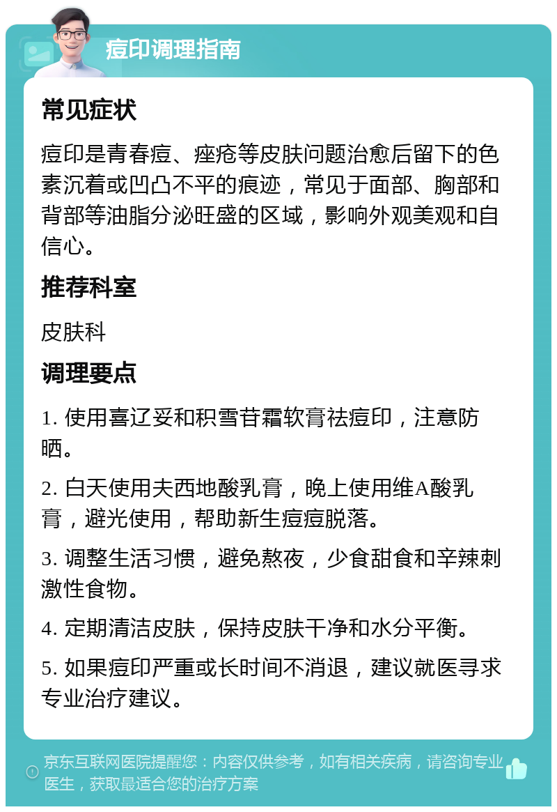 痘印调理指南 常见症状 痘印是青春痘、痤疮等皮肤问题治愈后留下的色素沉着或凹凸不平的痕迹，常见于面部、胸部和背部等油脂分泌旺盛的区域，影响外观美观和自信心。 推荐科室 皮肤科 调理要点 1. 使用喜辽妥和积雪苷霜软膏祛痘印，注意防晒。 2. 白天使用夫西地酸乳膏，晚上使用维A酸乳膏，避光使用，帮助新生痘痘脱落。 3. 调整生活习惯，避免熬夜，少食甜食和辛辣刺激性食物。 4. 定期清洁皮肤，保持皮肤干净和水分平衡。 5. 如果痘印严重或长时间不消退，建议就医寻求专业治疗建议。