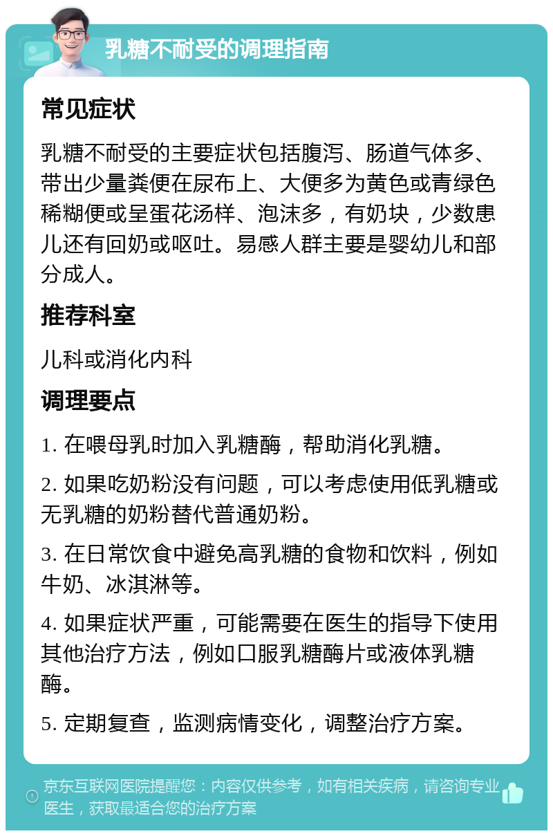 乳糖不耐受的调理指南 常见症状 乳糖不耐受的主要症状包括腹泻、肠道气体多、带出少量粪便在尿布上、大便多为黄色或青绿色稀糊便或呈蛋花汤样、泡沫多，有奶块，少数患儿还有回奶或呕吐。易感人群主要是婴幼儿和部分成人。 推荐科室 儿科或消化内科 调理要点 1. 在喂母乳时加入乳糖酶，帮助消化乳糖。 2. 如果吃奶粉没有问题，可以考虑使用低乳糖或无乳糖的奶粉替代普通奶粉。 3. 在日常饮食中避免高乳糖的食物和饮料，例如牛奶、冰淇淋等。 4. 如果症状严重，可能需要在医生的指导下使用其他治疗方法，例如口服乳糖酶片或液体乳糖酶。 5. 定期复查，监测病情变化，调整治疗方案。