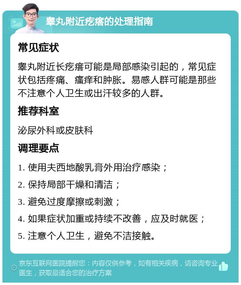 睾丸附近疙瘩的处理指南 常见症状 睾丸附近长疙瘩可能是局部感染引起的，常见症状包括疼痛、瘙痒和肿胀。易感人群可能是那些不注意个人卫生或出汗较多的人群。 推荐科室 泌尿外科或皮肤科 调理要点 1. 使用夫西地酸乳膏外用治疗感染； 2. 保持局部干燥和清洁； 3. 避免过度摩擦或刺激； 4. 如果症状加重或持续不改善，应及时就医； 5. 注意个人卫生，避免不洁接触。