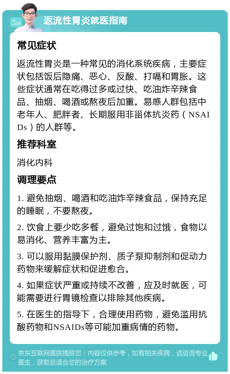 返流性胃炎就医指南 常见症状 返流性胃炎是一种常见的消化系统疾病，主要症状包括饭后隐痛、恶心、反酸、打嗝和胃胀。这些症状通常在吃得过多或过快、吃油炸辛辣食品、抽烟、喝酒或熬夜后加重。易感人群包括中老年人、肥胖者、长期服用非甾体抗炎药（NSAIDs）的人群等。 推荐科室 消化内科 调理要点 1. 避免抽烟、喝酒和吃油炸辛辣食品，保持充足的睡眠，不要熬夜。 2. 饮食上要少吃多餐，避免过饱和过饿，食物以易消化、营养丰富为主。 3. 可以服用黏膜保护剂、质子泵抑制剂和促动力药物来缓解症状和促进愈合。 4. 如果症状严重或持续不改善，应及时就医，可能需要进行胃镜检查以排除其他疾病。 5. 在医生的指导下，合理使用药物，避免滥用抗酸药物和NSAIDs等可能加重病情的药物。