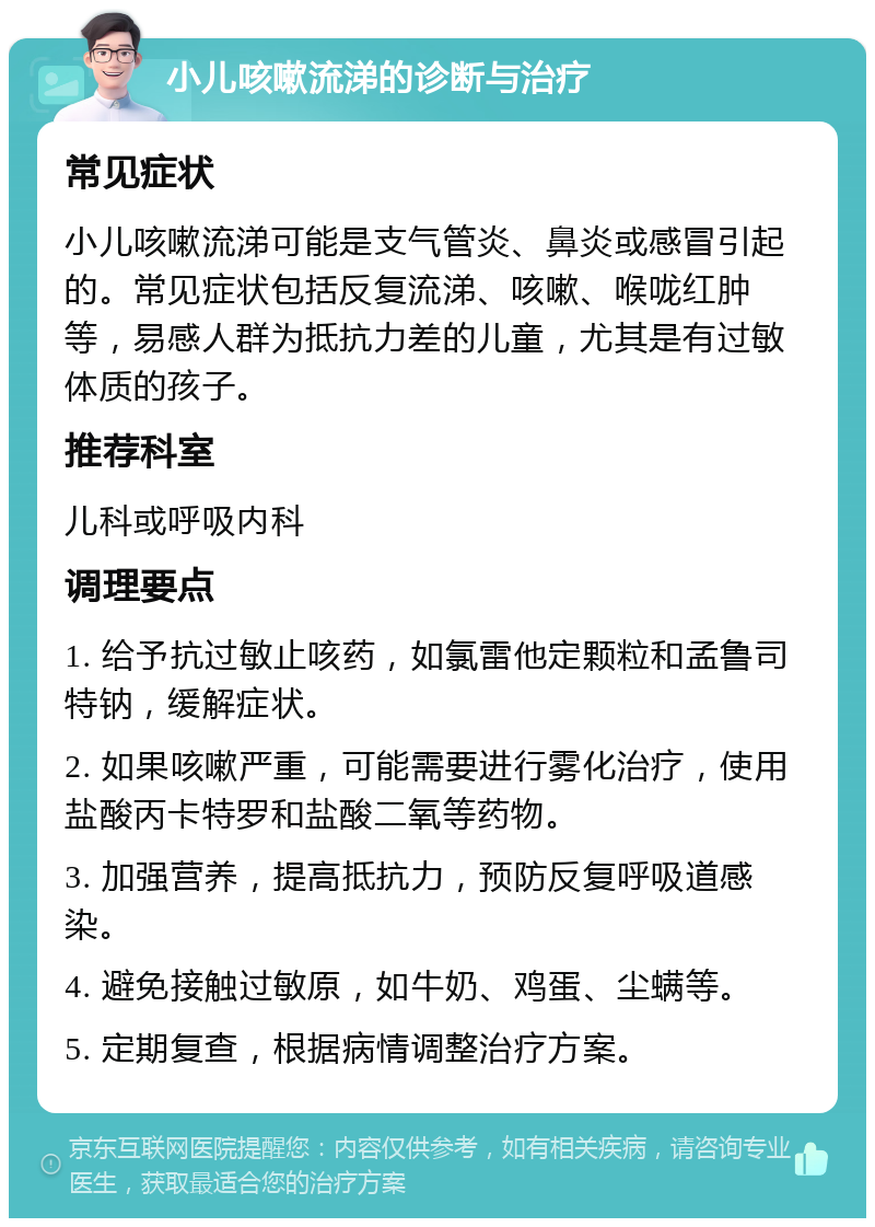 小儿咳嗽流涕的诊断与治疗 常见症状 小儿咳嗽流涕可能是支气管炎、鼻炎或感冒引起的。常见症状包括反复流涕、咳嗽、喉咙红肿等，易感人群为抵抗力差的儿童，尤其是有过敏体质的孩子。 推荐科室 儿科或呼吸内科 调理要点 1. 给予抗过敏止咳药，如氯雷他定颗粒和孟鲁司特钠，缓解症状。 2. 如果咳嗽严重，可能需要进行雾化治疗，使用盐酸丙卡特罗和盐酸二氧等药物。 3. 加强营养，提高抵抗力，预防反复呼吸道感染。 4. 避免接触过敏原，如牛奶、鸡蛋、尘螨等。 5. 定期复查，根据病情调整治疗方案。