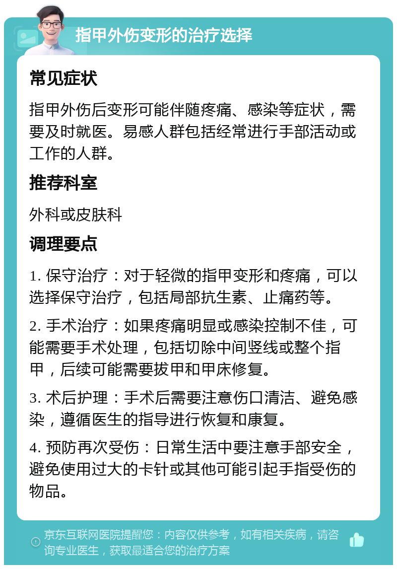 指甲外伤变形的治疗选择 常见症状 指甲外伤后变形可能伴随疼痛、感染等症状，需要及时就医。易感人群包括经常进行手部活动或工作的人群。 推荐科室 外科或皮肤科 调理要点 1. 保守治疗：对于轻微的指甲变形和疼痛，可以选择保守治疗，包括局部抗生素、止痛药等。 2. 手术治疗：如果疼痛明显或感染控制不佳，可能需要手术处理，包括切除中间竖线或整个指甲，后续可能需要拔甲和甲床修复。 3. 术后护理：手术后需要注意伤口清洁、避免感染，遵循医生的指导进行恢复和康复。 4. 预防再次受伤：日常生活中要注意手部安全，避免使用过大的卡针或其他可能引起手指受伤的物品。