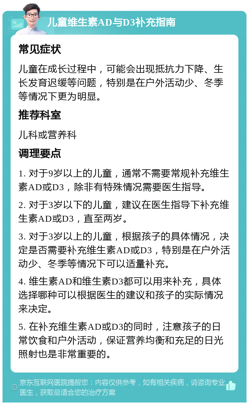 儿童维生素AD与D3补充指南 常见症状 儿童在成长过程中，可能会出现抵抗力下降、生长发育迟缓等问题，特别是在户外活动少、冬季等情况下更为明显。 推荐科室 儿科或营养科 调理要点 1. 对于9岁以上的儿童，通常不需要常规补充维生素AD或D3，除非有特殊情况需要医生指导。 2. 对于3岁以下的儿童，建议在医生指导下补充维生素AD或D3，直至两岁。 3. 对于3岁以上的儿童，根据孩子的具体情况，决定是否需要补充维生素AD或D3，特别是在户外活动少、冬季等情况下可以适量补充。 4. 维生素AD和维生素D3都可以用来补充，具体选择哪种可以根据医生的建议和孩子的实际情况来决定。 5. 在补充维生素AD或D3的同时，注意孩子的日常饮食和户外活动，保证营养均衡和充足的日光照射也是非常重要的。