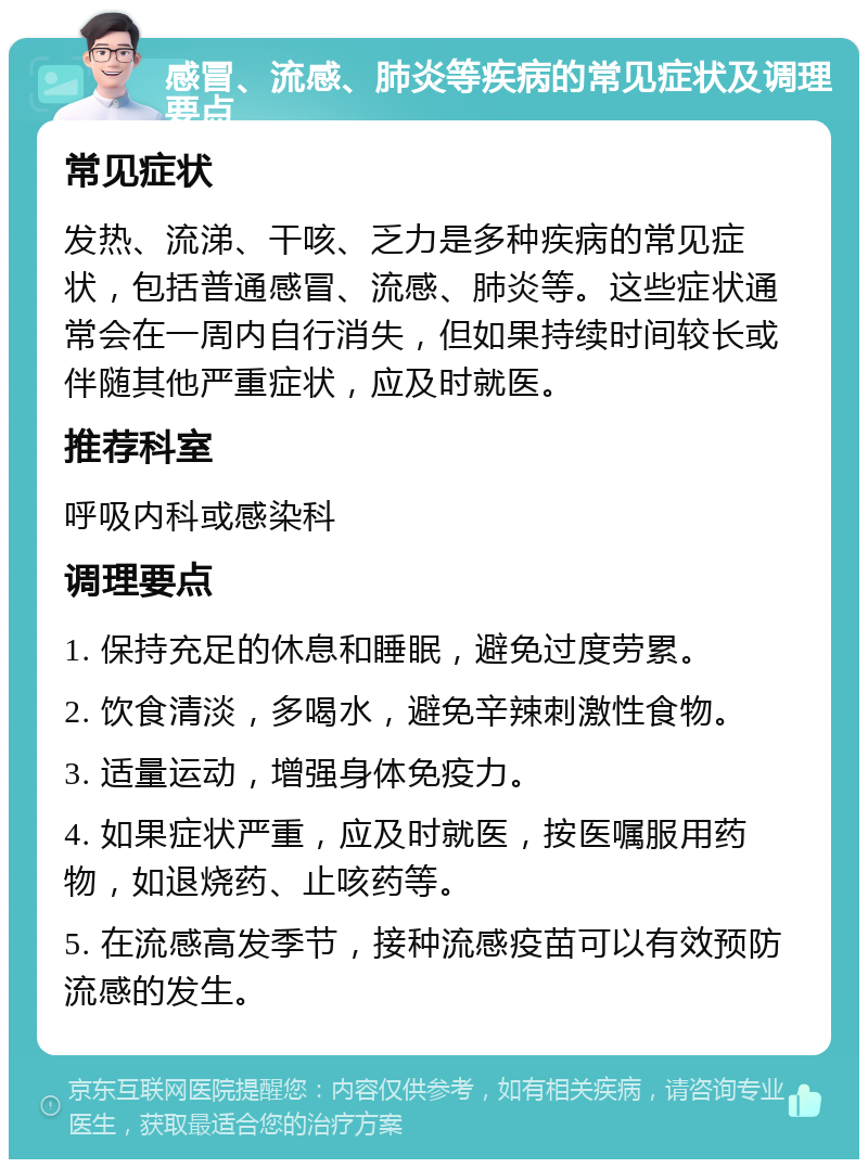 感冒、流感、肺炎等疾病的常见症状及调理要点 常见症状 发热、流涕、干咳、乏力是多种疾病的常见症状，包括普通感冒、流感、肺炎等。这些症状通常会在一周内自行消失，但如果持续时间较长或伴随其他严重症状，应及时就医。 推荐科室 呼吸内科或感染科 调理要点 1. 保持充足的休息和睡眠，避免过度劳累。 2. 饮食清淡，多喝水，避免辛辣刺激性食物。 3. 适量运动，增强身体免疫力。 4. 如果症状严重，应及时就医，按医嘱服用药物，如退烧药、止咳药等。 5. 在流感高发季节，接种流感疫苗可以有效预防流感的发生。