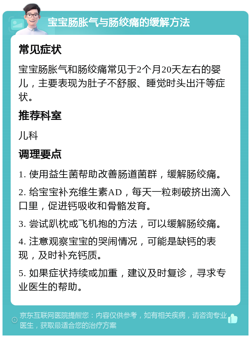 宝宝肠胀气与肠绞痛的缓解方法 常见症状 宝宝肠胀气和肠绞痛常见于2个月20天左右的婴儿，主要表现为肚子不舒服、睡觉时头出汗等症状。 推荐科室 儿科 调理要点 1. 使用益生菌帮助改善肠道菌群，缓解肠绞痛。 2. 给宝宝补充维生素AD，每天一粒刺破挤出滴入口里，促进钙吸收和骨骼发育。 3. 尝试趴枕或飞机抱的方法，可以缓解肠绞痛。 4. 注意观察宝宝的哭闹情况，可能是缺钙的表现，及时补充钙质。 5. 如果症状持续或加重，建议及时复诊，寻求专业医生的帮助。