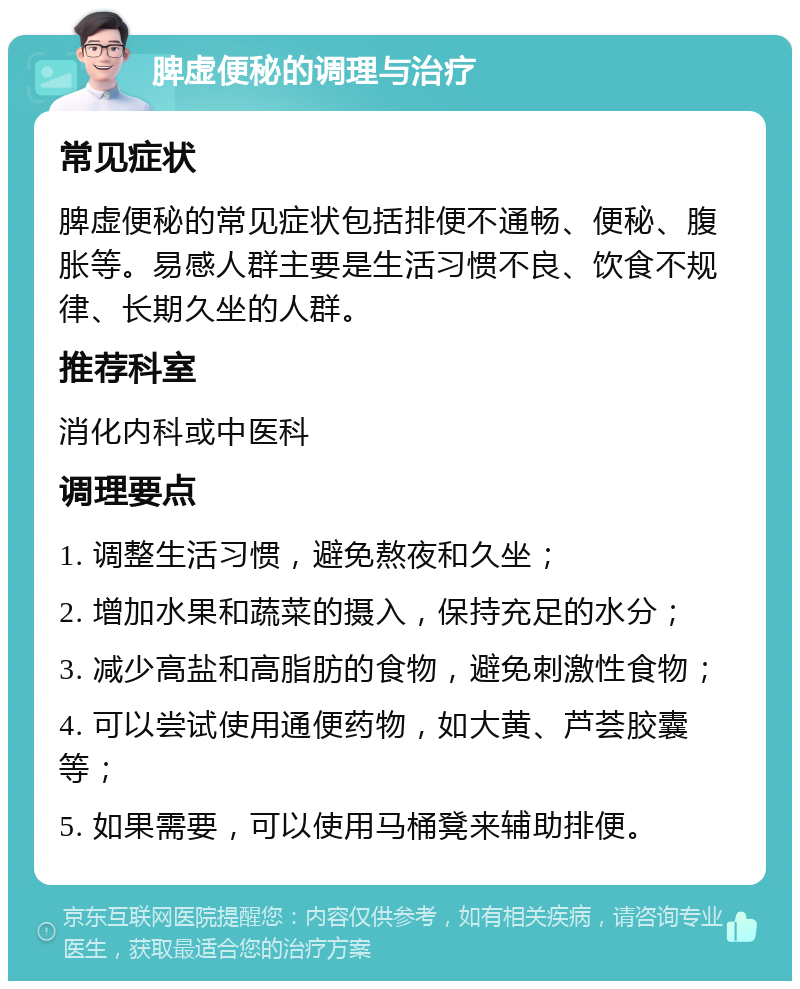 脾虚便秘的调理与治疗 常见症状 脾虚便秘的常见症状包括排便不通畅、便秘、腹胀等。易感人群主要是生活习惯不良、饮食不规律、长期久坐的人群。 推荐科室 消化内科或中医科 调理要点 1. 调整生活习惯，避免熬夜和久坐； 2. 增加水果和蔬菜的摄入，保持充足的水分； 3. 减少高盐和高脂肪的食物，避免刺激性食物； 4. 可以尝试使用通便药物，如大黄、芦荟胶囊等； 5. 如果需要，可以使用马桶凳来辅助排便。