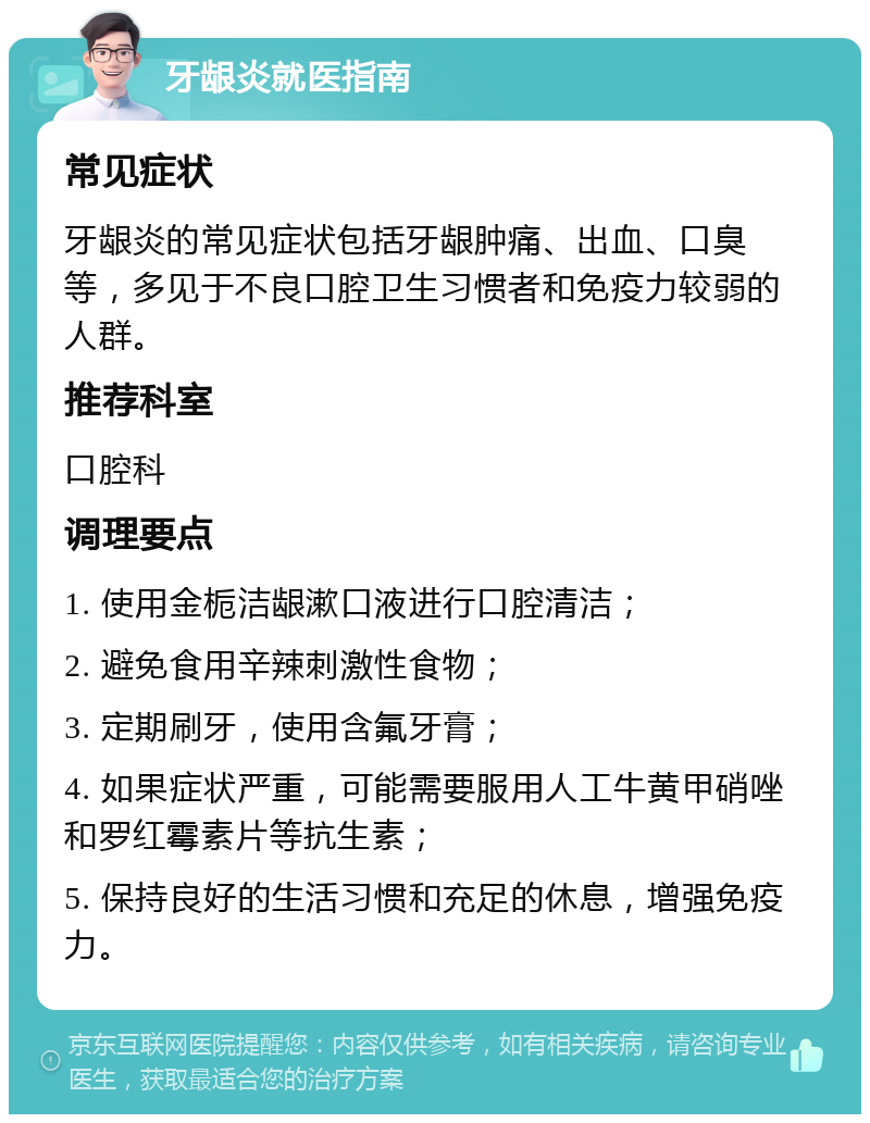 牙龈炎就医指南 常见症状 牙龈炎的常见症状包括牙龈肿痛、出血、口臭等，多见于不良口腔卫生习惯者和免疫力较弱的人群。 推荐科室 口腔科 调理要点 1. 使用金栀洁龈漱口液进行口腔清洁； 2. 避免食用辛辣刺激性食物； 3. 定期刷牙，使用含氟牙膏； 4. 如果症状严重，可能需要服用人工牛黄甲硝唑和罗红霉素片等抗生素； 5. 保持良好的生活习惯和充足的休息，增强免疫力。