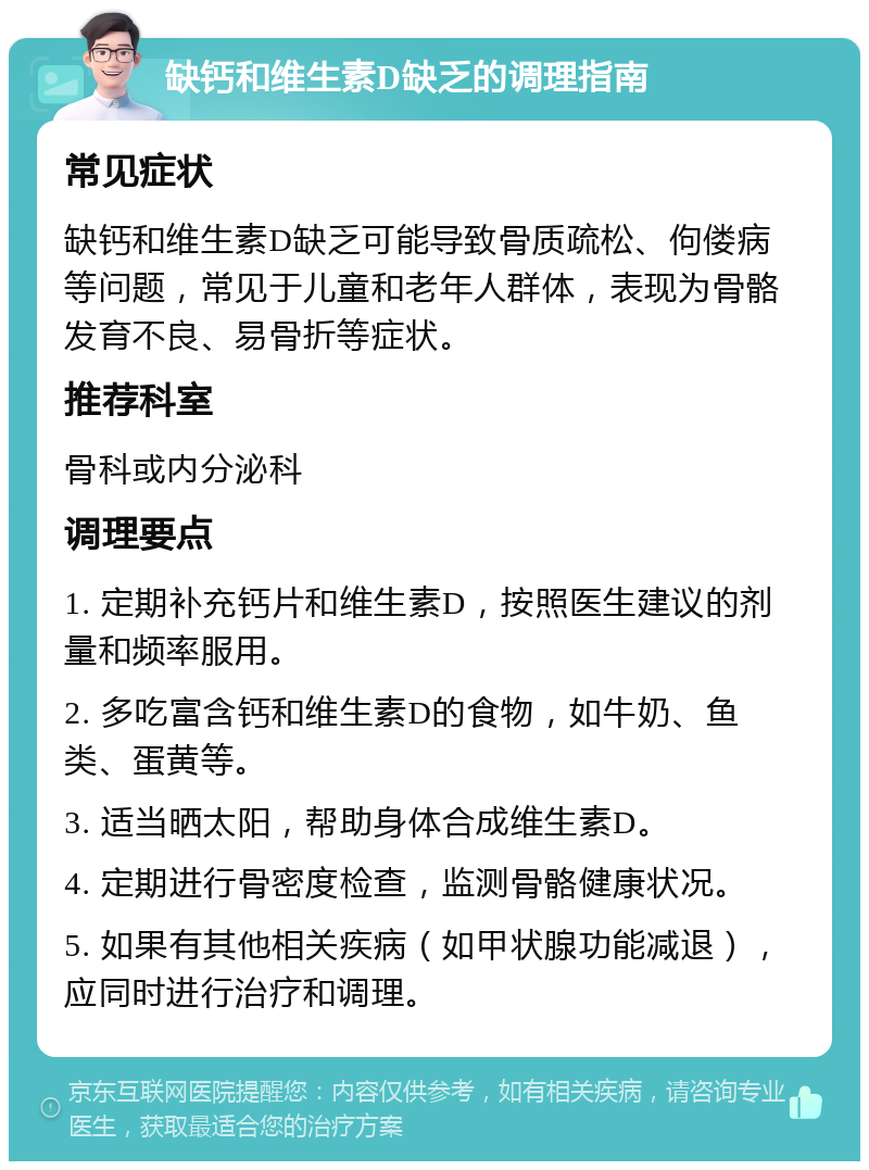 缺钙和维生素D缺乏的调理指南 常见症状 缺钙和维生素D缺乏可能导致骨质疏松、佝偻病等问题，常见于儿童和老年人群体，表现为骨骼发育不良、易骨折等症状。 推荐科室 骨科或内分泌科 调理要点 1. 定期补充钙片和维生素D，按照医生建议的剂量和频率服用。 2. 多吃富含钙和维生素D的食物，如牛奶、鱼类、蛋黄等。 3. 适当晒太阳，帮助身体合成维生素D。 4. 定期进行骨密度检查，监测骨骼健康状况。 5. 如果有其他相关疾病（如甲状腺功能减退），应同时进行治疗和调理。