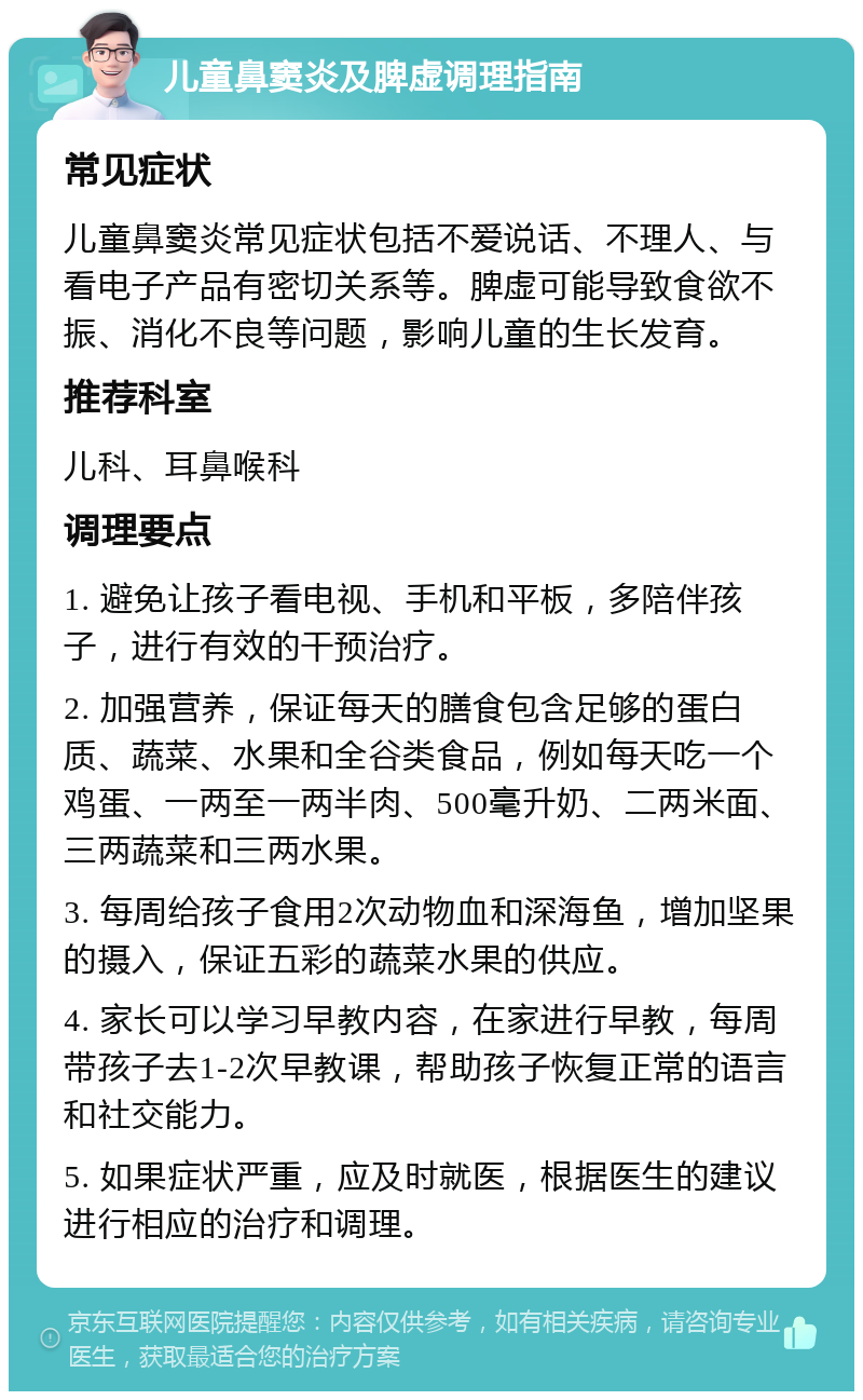 儿童鼻窦炎及脾虚调理指南 常见症状 儿童鼻窦炎常见症状包括不爱说话、不理人、与看电子产品有密切关系等。脾虚可能导致食欲不振、消化不良等问题，影响儿童的生长发育。 推荐科室 儿科、耳鼻喉科 调理要点 1. 避免让孩子看电视、手机和平板，多陪伴孩子，进行有效的干预治疗。 2. 加强营养，保证每天的膳食包含足够的蛋白质、蔬菜、水果和全谷类食品，例如每天吃一个鸡蛋、一两至一两半肉、500毫升奶、二两米面、三两蔬菜和三两水果。 3. 每周给孩子食用2次动物血和深海鱼，增加坚果的摄入，保证五彩的蔬菜水果的供应。 4. 家长可以学习早教内容，在家进行早教，每周带孩子去1-2次早教课，帮助孩子恢复正常的语言和社交能力。 5. 如果症状严重，应及时就医，根据医生的建议进行相应的治疗和调理。