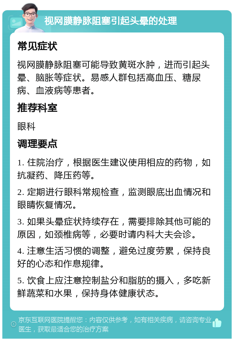 视网膜静脉阻塞引起头晕的处理 常见症状 视网膜静脉阻塞可能导致黄斑水肿，进而引起头晕、脑胀等症状。易感人群包括高血压、糖尿病、血液病等患者。 推荐科室 眼科 调理要点 1. 住院治疗，根据医生建议使用相应的药物，如抗凝药、降压药等。 2. 定期进行眼科常规检查，监测眼底出血情况和眼睛恢复情况。 3. 如果头晕症状持续存在，需要排除其他可能的原因，如颈椎病等，必要时请内科大夫会诊。 4. 注意生活习惯的调整，避免过度劳累，保持良好的心态和作息规律。 5. 饮食上应注意控制盐分和脂肪的摄入，多吃新鲜蔬菜和水果，保持身体健康状态。