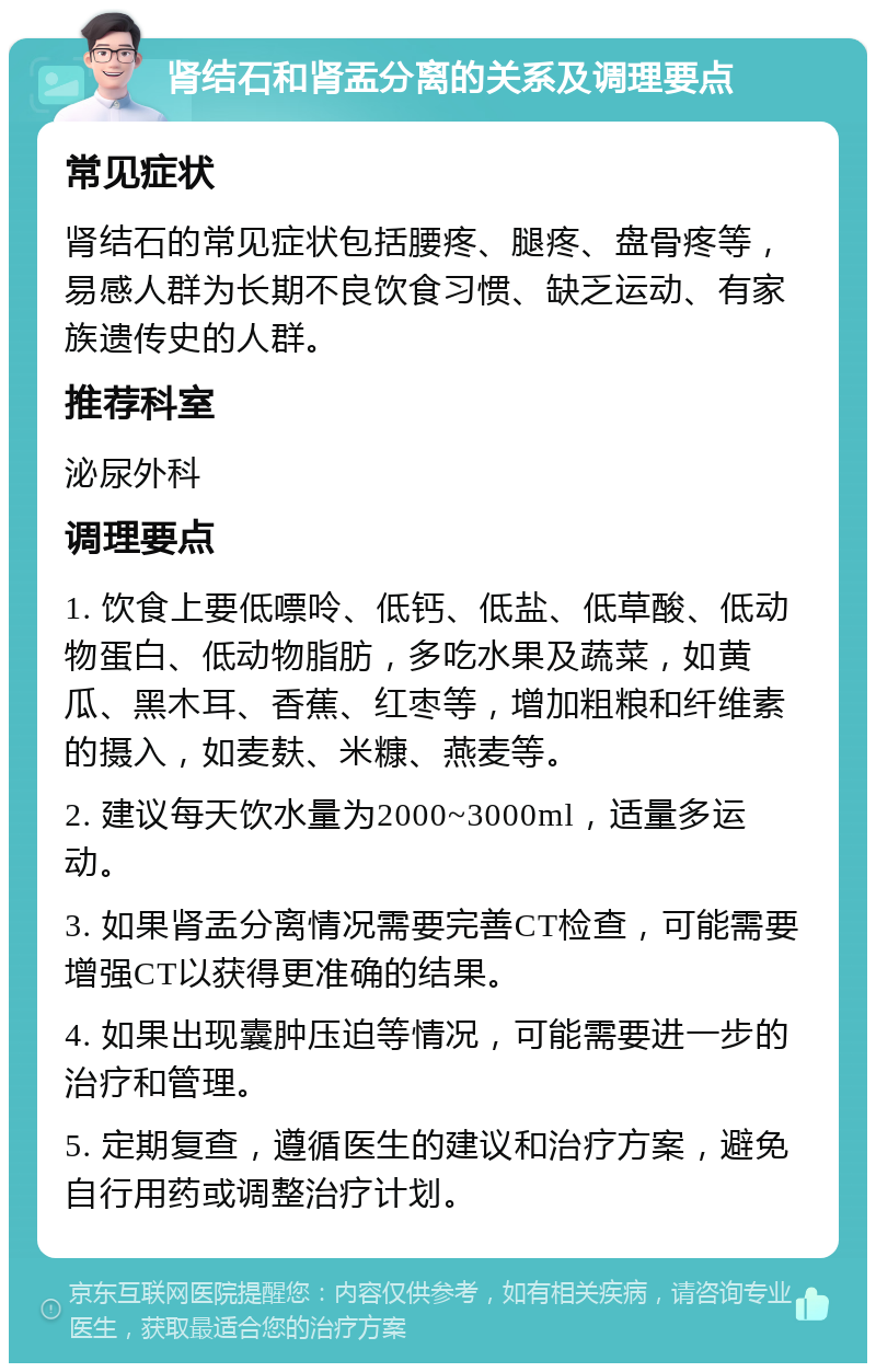 肾结石和肾盂分离的关系及调理要点 常见症状 肾结石的常见症状包括腰疼、腿疼、盘骨疼等，易感人群为长期不良饮食习惯、缺乏运动、有家族遗传史的人群。 推荐科室 泌尿外科 调理要点 1. 饮食上要低嘌呤、低钙、低盐、低草酸、低动物蛋白、低动物脂肪，多吃水果及蔬菜，如黄瓜、黑木耳、香蕉、红枣等，增加粗粮和纤维素的摄入，如麦麸、米糠、燕麦等。 2. 建议每天饮水量为2000~3000ml，适量多运动。 3. 如果肾盂分离情况需要完善CT检查，可能需要增强CT以获得更准确的结果。 4. 如果出现囊肿压迫等情况，可能需要进一步的治疗和管理。 5. 定期复查，遵循医生的建议和治疗方案，避免自行用药或调整治疗计划。