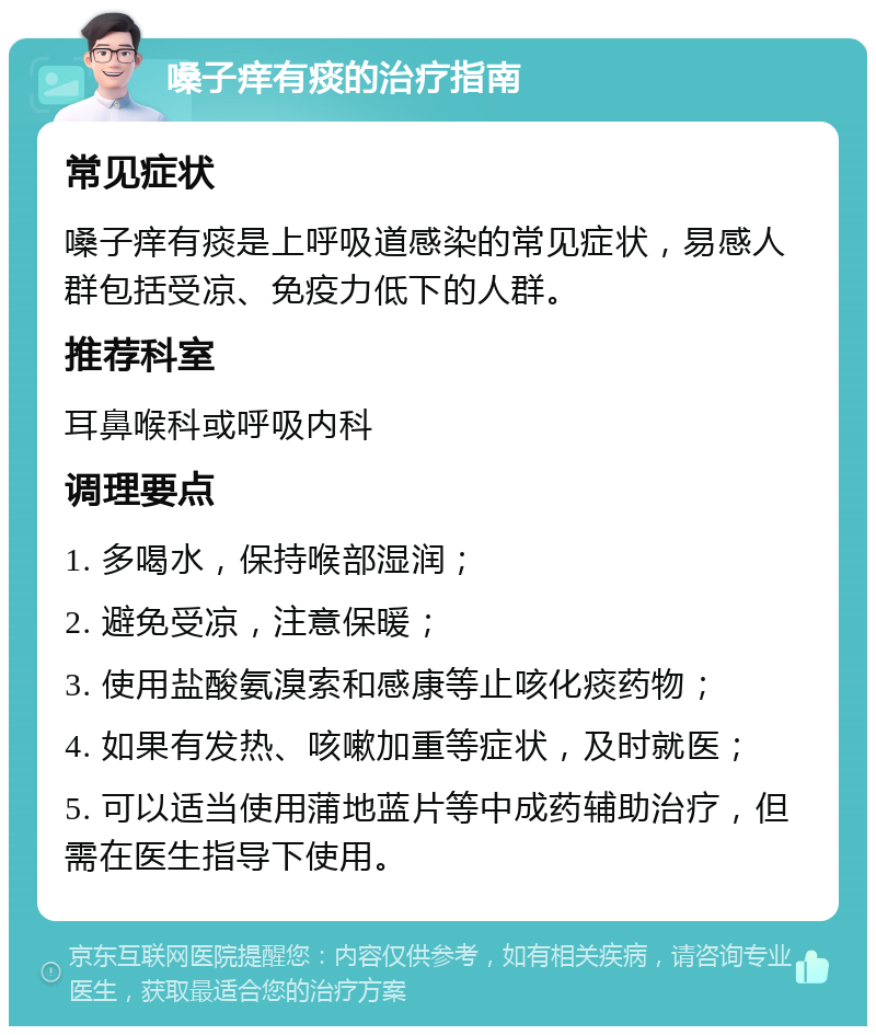 嗓子痒有痰的治疗指南 常见症状 嗓子痒有痰是上呼吸道感染的常见症状，易感人群包括受凉、免疫力低下的人群。 推荐科室 耳鼻喉科或呼吸内科 调理要点 1. 多喝水，保持喉部湿润； 2. 避免受凉，注意保暖； 3. 使用盐酸氨溴索和感康等止咳化痰药物； 4. 如果有发热、咳嗽加重等症状，及时就医； 5. 可以适当使用蒲地蓝片等中成药辅助治疗，但需在医生指导下使用。