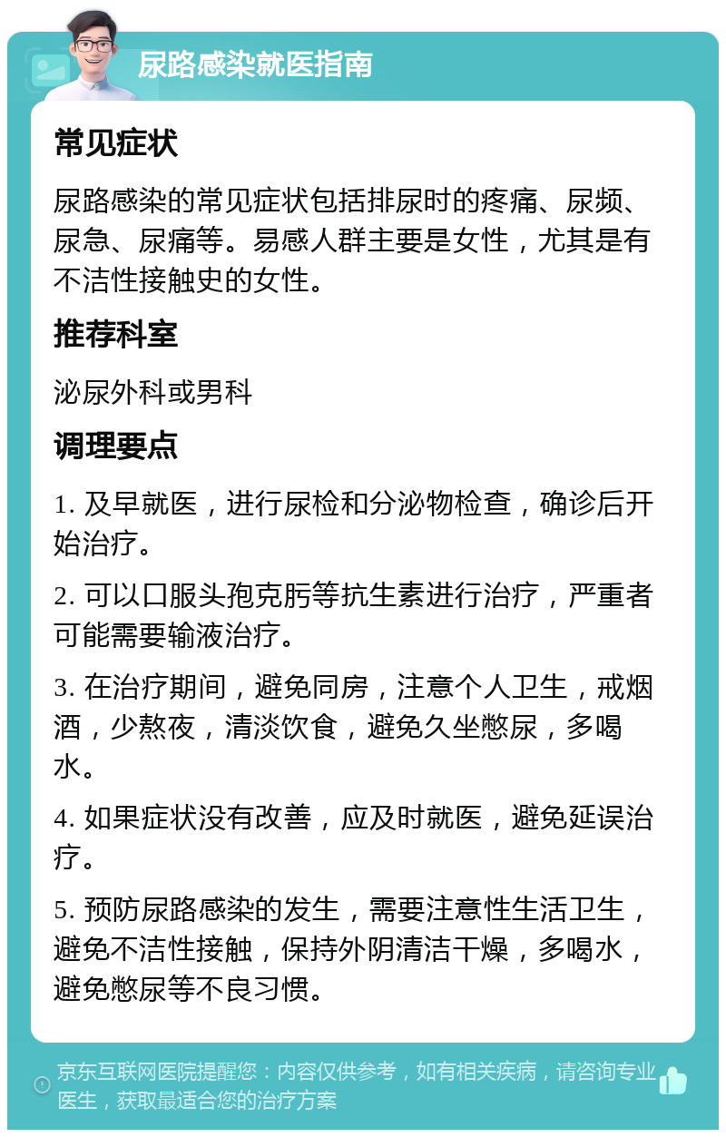 尿路感染就医指南 常见症状 尿路感染的常见症状包括排尿时的疼痛、尿频、尿急、尿痛等。易感人群主要是女性，尤其是有不洁性接触史的女性。 推荐科室 泌尿外科或男科 调理要点 1. 及早就医，进行尿检和分泌物检查，确诊后开始治疗。 2. 可以口服头孢克肟等抗生素进行治疗，严重者可能需要输液治疗。 3. 在治疗期间，避免同房，注意个人卫生，戒烟酒，少熬夜，清淡饮食，避免久坐憋尿，多喝水。 4. 如果症状没有改善，应及时就医，避免延误治疗。 5. 预防尿路感染的发生，需要注意性生活卫生，避免不洁性接触，保持外阴清洁干燥，多喝水，避免憋尿等不良习惯。