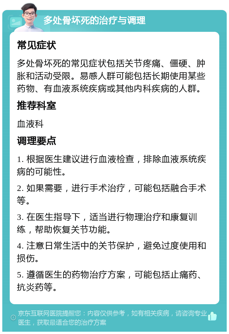 多处骨坏死的治疗与调理 常见症状 多处骨坏死的常见症状包括关节疼痛、僵硬、肿胀和活动受限。易感人群可能包括长期使用某些药物、有血液系统疾病或其他内科疾病的人群。 推荐科室 血液科 调理要点 1. 根据医生建议进行血液检查，排除血液系统疾病的可能性。 2. 如果需要，进行手术治疗，可能包括融合手术等。 3. 在医生指导下，适当进行物理治疗和康复训练，帮助恢复关节功能。 4. 注意日常生活中的关节保护，避免过度使用和损伤。 5. 遵循医生的药物治疗方案，可能包括止痛药、抗炎药等。