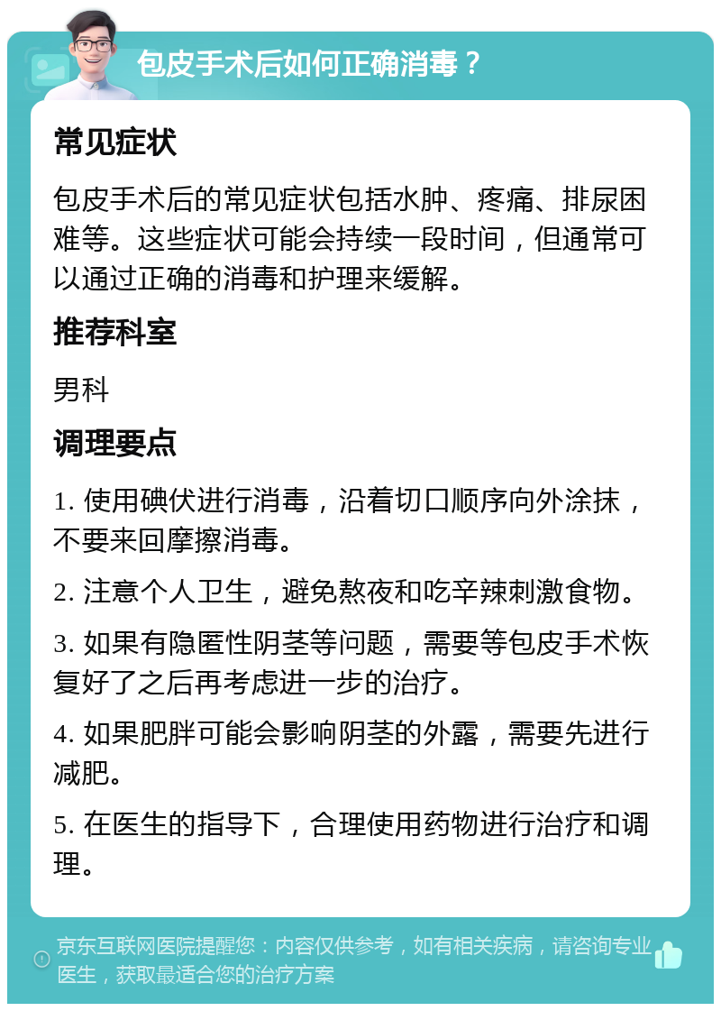 包皮手术后如何正确消毒？ 常见症状 包皮手术后的常见症状包括水肿、疼痛、排尿困难等。这些症状可能会持续一段时间，但通常可以通过正确的消毒和护理来缓解。 推荐科室 男科 调理要点 1. 使用碘伏进行消毒，沿着切口顺序向外涂抹，不要来回摩擦消毒。 2. 注意个人卫生，避免熬夜和吃辛辣刺激食物。 3. 如果有隐匿性阴茎等问题，需要等包皮手术恢复好了之后再考虑进一步的治疗。 4. 如果肥胖可能会影响阴茎的外露，需要先进行减肥。 5. 在医生的指导下，合理使用药物进行治疗和调理。