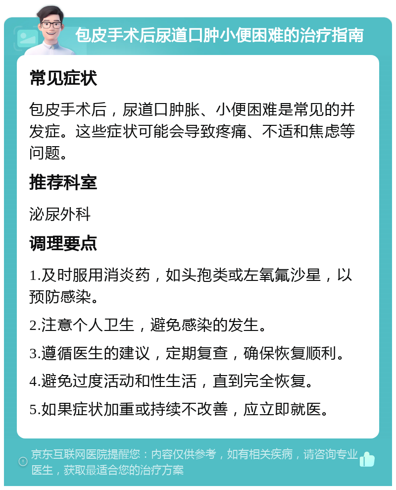 包皮手术后尿道口肿小便困难的治疗指南 常见症状 包皮手术后，尿道口肿胀、小便困难是常见的并发症。这些症状可能会导致疼痛、不适和焦虑等问题。 推荐科室 泌尿外科 调理要点 1.及时服用消炎药，如头孢类或左氧氟沙星，以预防感染。 2.注意个人卫生，避免感染的发生。 3.遵循医生的建议，定期复查，确保恢复顺利。 4.避免过度活动和性生活，直到完全恢复。 5.如果症状加重或持续不改善，应立即就医。