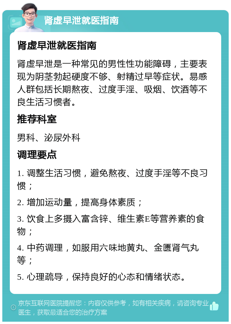 肾虚早泄就医指南 肾虚早泄就医指南 肾虚早泄是一种常见的男性性功能障碍，主要表现为阴茎勃起硬度不够、射精过早等症状。易感人群包括长期熬夜、过度手淫、吸烟、饮酒等不良生活习惯者。 推荐科室 男科、泌尿外科 调理要点 1. 调整生活习惯，避免熬夜、过度手淫等不良习惯； 2. 增加运动量，提高身体素质； 3. 饮食上多摄入富含锌、维生素E等营养素的食物； 4. 中药调理，如服用六味地黄丸、金匮肾气丸等； 5. 心理疏导，保持良好的心态和情绪状态。