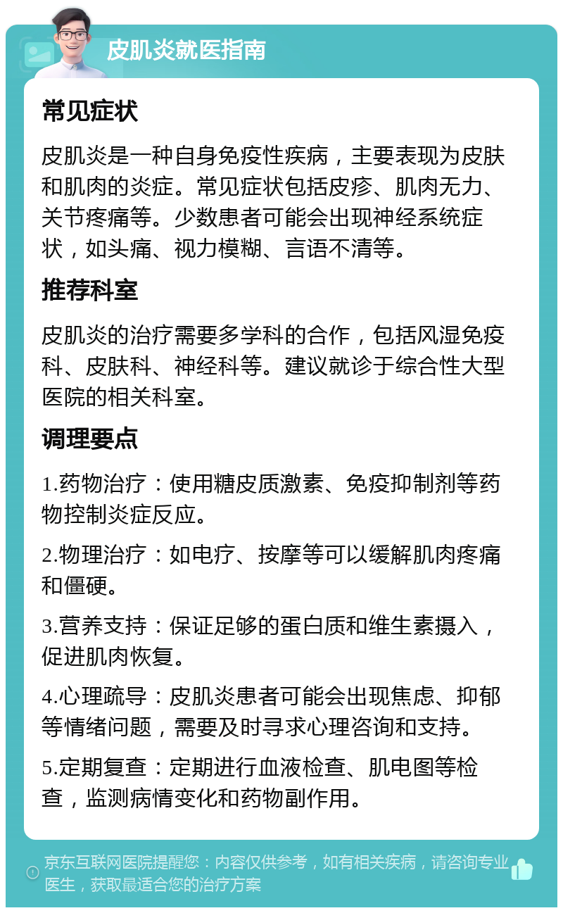 皮肌炎就医指南 常见症状 皮肌炎是一种自身免疫性疾病，主要表现为皮肤和肌肉的炎症。常见症状包括皮疹、肌肉无力、关节疼痛等。少数患者可能会出现神经系统症状，如头痛、视力模糊、言语不清等。 推荐科室 皮肌炎的治疗需要多学科的合作，包括风湿免疫科、皮肤科、神经科等。建议就诊于综合性大型医院的相关科室。 调理要点 1.药物治疗：使用糖皮质激素、免疫抑制剂等药物控制炎症反应。 2.物理治疗：如电疗、按摩等可以缓解肌肉疼痛和僵硬。 3.营养支持：保证足够的蛋白质和维生素摄入，促进肌肉恢复。 4.心理疏导：皮肌炎患者可能会出现焦虑、抑郁等情绪问题，需要及时寻求心理咨询和支持。 5.定期复查：定期进行血液检查、肌电图等检查，监测病情变化和药物副作用。