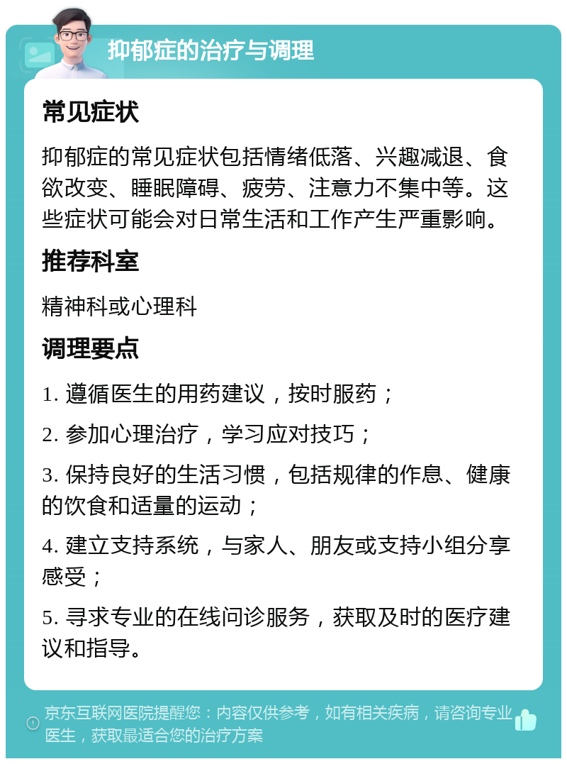 抑郁症的治疗与调理 常见症状 抑郁症的常见症状包括情绪低落、兴趣减退、食欲改变、睡眠障碍、疲劳、注意力不集中等。这些症状可能会对日常生活和工作产生严重影响。 推荐科室 精神科或心理科 调理要点 1. 遵循医生的用药建议，按时服药； 2. 参加心理治疗，学习应对技巧； 3. 保持良好的生活习惯，包括规律的作息、健康的饮食和适量的运动； 4. 建立支持系统，与家人、朋友或支持小组分享感受； 5. 寻求专业的在线问诊服务，获取及时的医疗建议和指导。