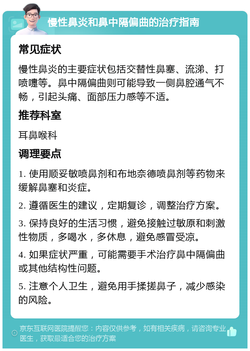 慢性鼻炎和鼻中隔偏曲的治疗指南 常见症状 慢性鼻炎的主要症状包括交替性鼻塞、流涕、打喷嚏等。鼻中隔偏曲则可能导致一侧鼻腔通气不畅，引起头痛、面部压力感等不适。 推荐科室 耳鼻喉科 调理要点 1. 使用顺妥敏喷鼻剂和布地奈德喷鼻剂等药物来缓解鼻塞和炎症。 2. 遵循医生的建议，定期复诊，调整治疗方案。 3. 保持良好的生活习惯，避免接触过敏原和刺激性物质，多喝水，多休息，避免感冒受凉。 4. 如果症状严重，可能需要手术治疗鼻中隔偏曲或其他结构性问题。 5. 注意个人卫生，避免用手揉搓鼻子，减少感染的风险。