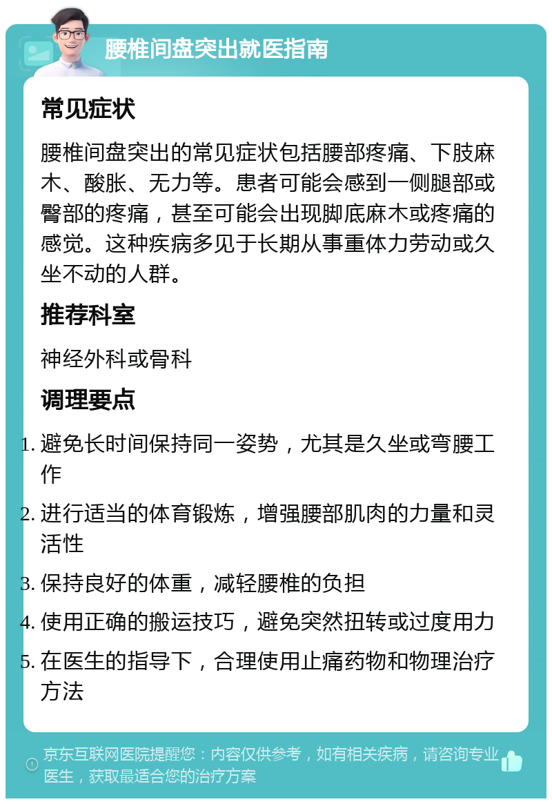 腰椎间盘突出就医指南 常见症状 腰椎间盘突出的常见症状包括腰部疼痛、下肢麻木、酸胀、无力等。患者可能会感到一侧腿部或臀部的疼痛，甚至可能会出现脚底麻木或疼痛的感觉。这种疾病多见于长期从事重体力劳动或久坐不动的人群。 推荐科室 神经外科或骨科 调理要点 避免长时间保持同一姿势，尤其是久坐或弯腰工作 进行适当的体育锻炼，增强腰部肌肉的力量和灵活性 保持良好的体重，减轻腰椎的负担 使用正确的搬运技巧，避免突然扭转或过度用力 在医生的指导下，合理使用止痛药物和物理治疗方法