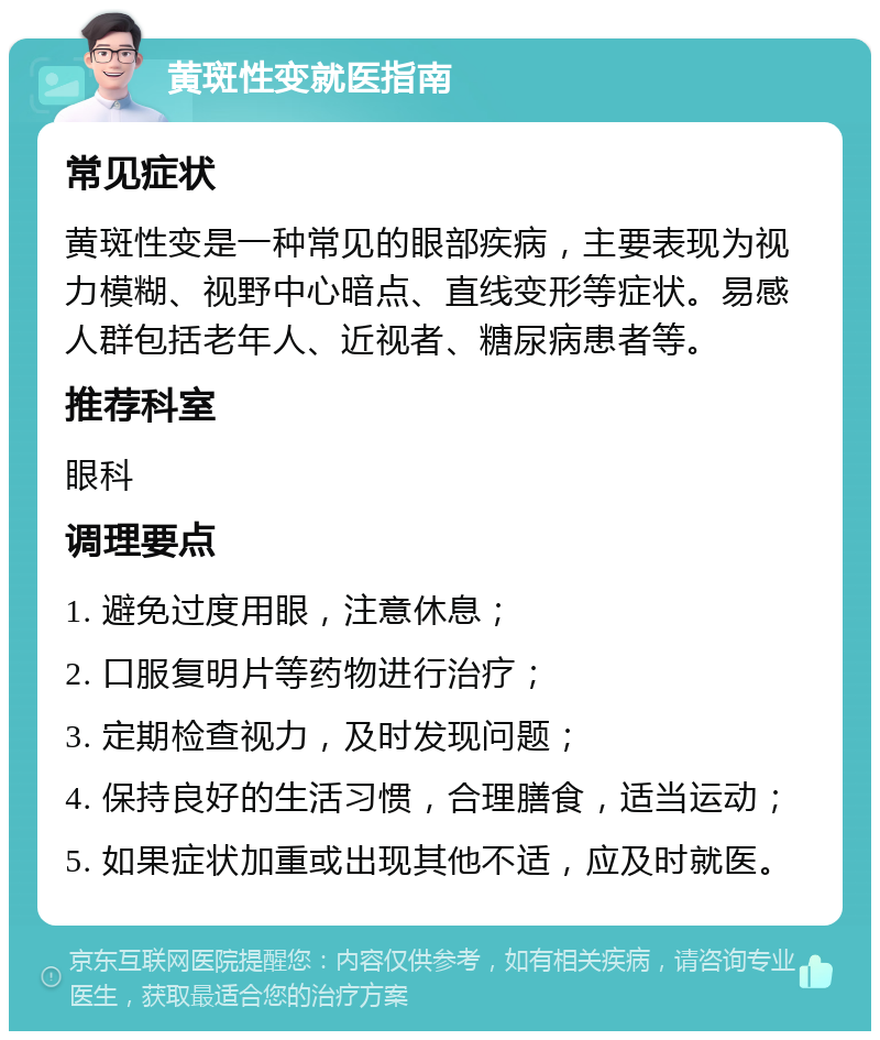 黄斑性变就医指南 常见症状 黄斑性变是一种常见的眼部疾病，主要表现为视力模糊、视野中心暗点、直线变形等症状。易感人群包括老年人、近视者、糖尿病患者等。 推荐科室 眼科 调理要点 1. 避免过度用眼，注意休息； 2. 口服复明片等药物进行治疗； 3. 定期检查视力，及时发现问题； 4. 保持良好的生活习惯，合理膳食，适当运动； 5. 如果症状加重或出现其他不适，应及时就医。