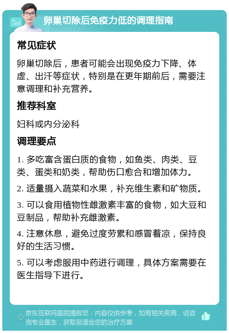 卵巢切除后免疫力低的调理指南 常见症状 卵巢切除后，患者可能会出现免疫力下降、体虚、出汗等症状，特别是在更年期前后，需要注意调理和补充营养。 推荐科室 妇科或内分泌科 调理要点 1. 多吃富含蛋白质的食物，如鱼类、肉类、豆类、蛋类和奶类，帮助伤口愈合和增加体力。 2. 适量摄入蔬菜和水果，补充维生素和矿物质。 3. 可以食用植物性雌激素丰富的食物，如大豆和豆制品，帮助补充雌激素。 4. 注意休息，避免过度劳累和感冒着凉，保持良好的生活习惯。 5. 可以考虑服用中药进行调理，具体方案需要在医生指导下进行。