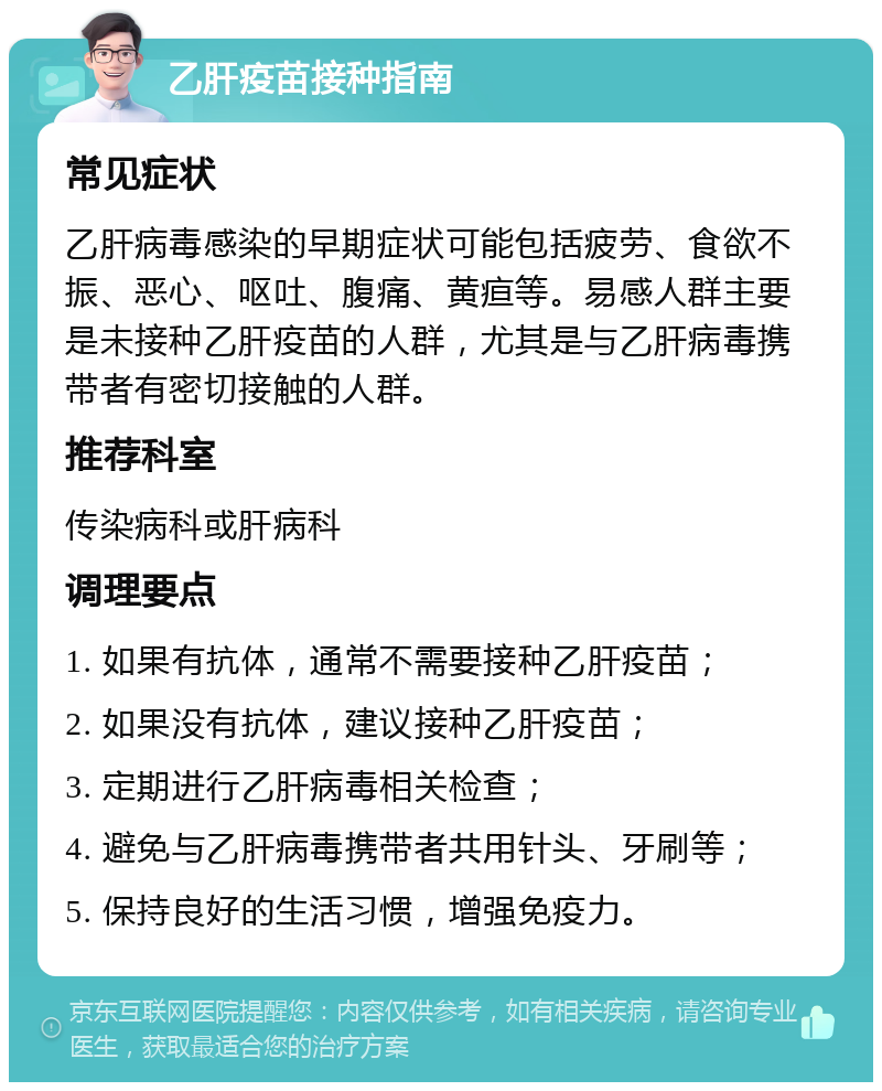 乙肝疫苗接种指南 常见症状 乙肝病毒感染的早期症状可能包括疲劳、食欲不振、恶心、呕吐、腹痛、黄疸等。易感人群主要是未接种乙肝疫苗的人群，尤其是与乙肝病毒携带者有密切接触的人群。 推荐科室 传染病科或肝病科 调理要点 1. 如果有抗体，通常不需要接种乙肝疫苗； 2. 如果没有抗体，建议接种乙肝疫苗； 3. 定期进行乙肝病毒相关检查； 4. 避免与乙肝病毒携带者共用针头、牙刷等； 5. 保持良好的生活习惯，增强免疫力。