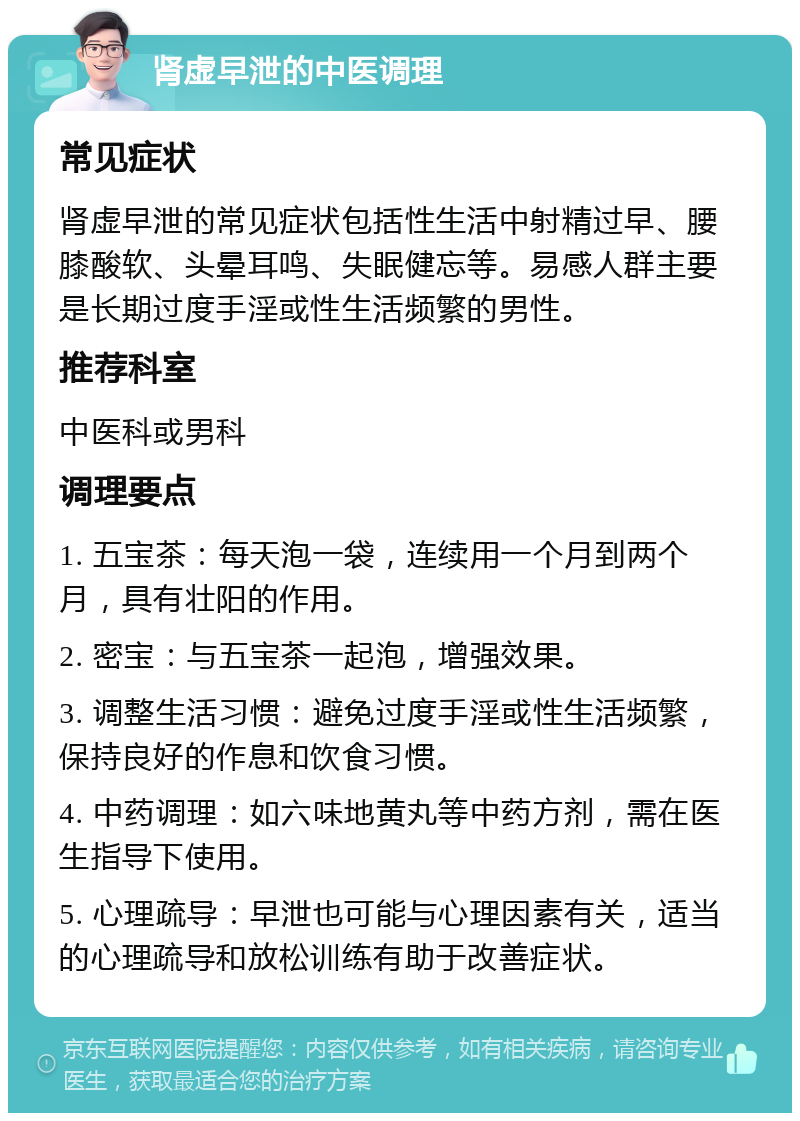 肾虚早泄的中医调理 常见症状 肾虚早泄的常见症状包括性生活中射精过早、腰膝酸软、头晕耳鸣、失眠健忘等。易感人群主要是长期过度手淫或性生活频繁的男性。 推荐科室 中医科或男科 调理要点 1. 五宝茶：每天泡一袋，连续用一个月到两个月，具有壮阳的作用。 2. 密宝：与五宝茶一起泡，增强效果。 3. 调整生活习惯：避免过度手淫或性生活频繁，保持良好的作息和饮食习惯。 4. 中药调理：如六味地黄丸等中药方剂，需在医生指导下使用。 5. 心理疏导：早泄也可能与心理因素有关，适当的心理疏导和放松训练有助于改善症状。