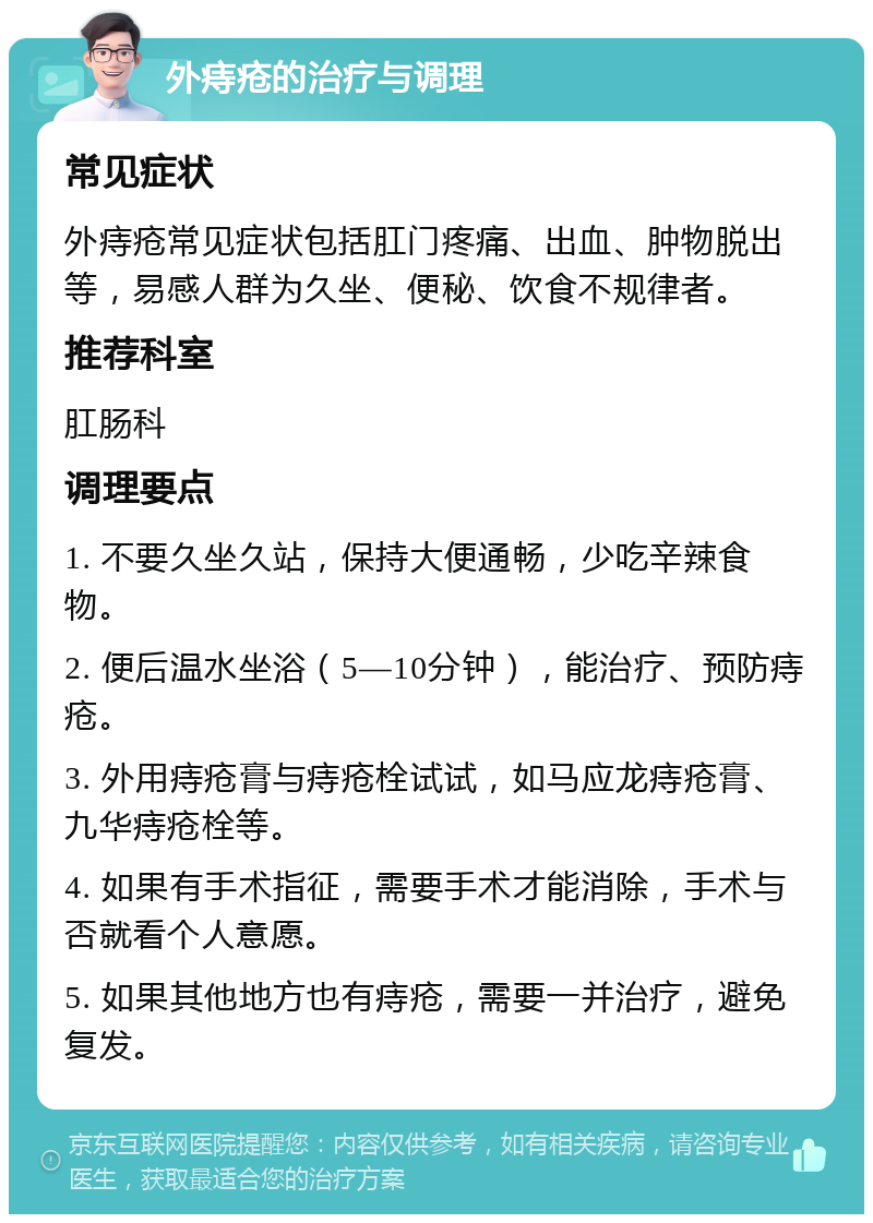 外痔疮的治疗与调理 常见症状 外痔疮常见症状包括肛门疼痛、出血、肿物脱出等，易感人群为久坐、便秘、饮食不规律者。 推荐科室 肛肠科 调理要点 1. 不要久坐久站，保持大便通畅，少吃辛辣食物。 2. 便后温水坐浴（5—10分钟），能治疗、预防痔疮。 3. 外用痔疮膏与痔疮栓试试，如马应龙痔疮膏、九华痔疮栓等。 4. 如果有手术指征，需要手术才能消除，手术与否就看个人意愿。 5. 如果其他地方也有痔疮，需要一并治疗，避免复发。