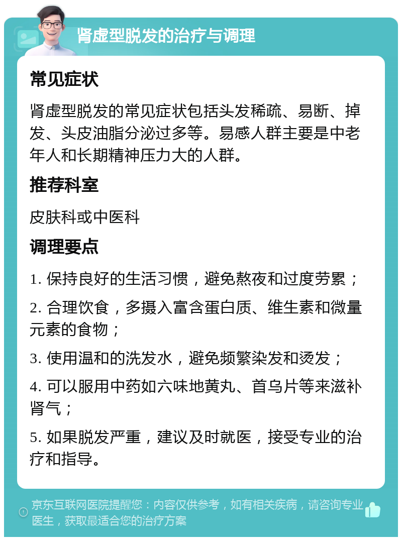 肾虚型脱发的治疗与调理 常见症状 肾虚型脱发的常见症状包括头发稀疏、易断、掉发、头皮油脂分泌过多等。易感人群主要是中老年人和长期精神压力大的人群。 推荐科室 皮肤科或中医科 调理要点 1. 保持良好的生活习惯，避免熬夜和过度劳累； 2. 合理饮食，多摄入富含蛋白质、维生素和微量元素的食物； 3. 使用温和的洗发水，避免频繁染发和烫发； 4. 可以服用中药如六味地黄丸、首乌片等来滋补肾气； 5. 如果脱发严重，建议及时就医，接受专业的治疗和指导。