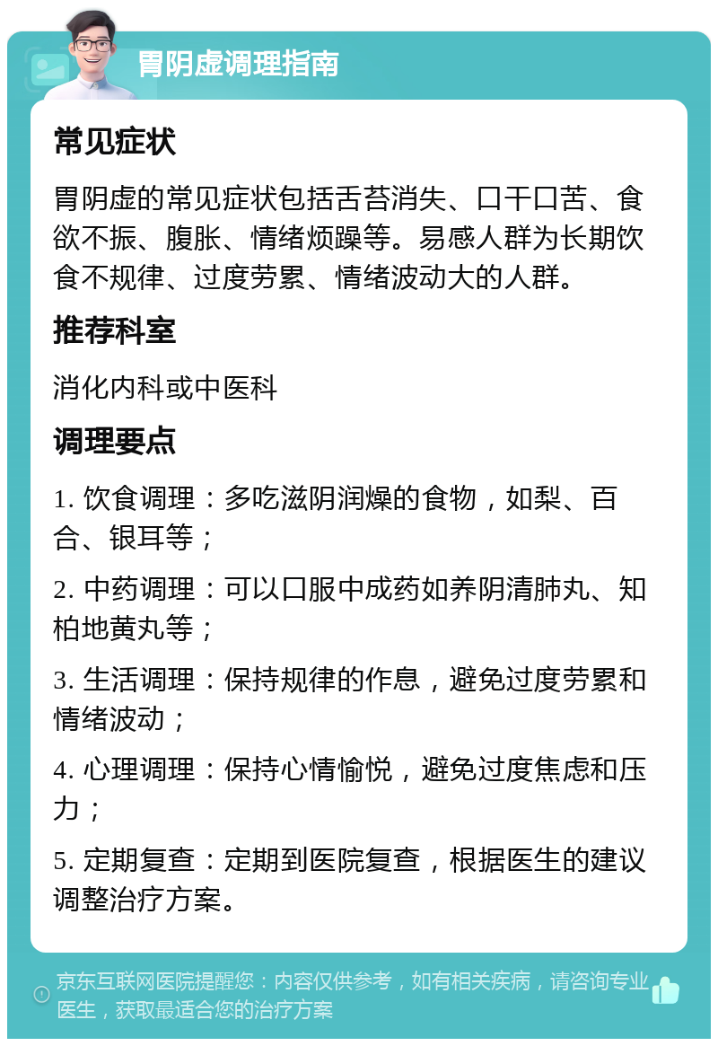 胃阴虚调理指南 常见症状 胃阴虚的常见症状包括舌苔消失、口干口苦、食欲不振、腹胀、情绪烦躁等。易感人群为长期饮食不规律、过度劳累、情绪波动大的人群。 推荐科室 消化内科或中医科 调理要点 1. 饮食调理：多吃滋阴润燥的食物，如梨、百合、银耳等； 2. 中药调理：可以口服中成药如养阴清肺丸、知柏地黄丸等； 3. 生活调理：保持规律的作息，避免过度劳累和情绪波动； 4. 心理调理：保持心情愉悦，避免过度焦虑和压力； 5. 定期复查：定期到医院复查，根据医生的建议调整治疗方案。