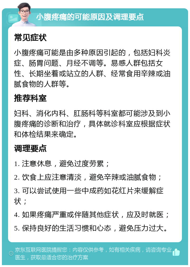 小腹疼痛的可能原因及调理要点 常见症状 小腹疼痛可能是由多种原因引起的，包括妇科炎症、肠胃问题、月经不调等。易感人群包括女性、长期坐着或站立的人群、经常食用辛辣或油腻食物的人群等。 推荐科室 妇科、消化内科、肛肠科等科室都可能涉及到小腹疼痛的诊断和治疗，具体就诊科室应根据症状和体检结果来确定。 调理要点 1. 注意休息，避免过度劳累； 2. 饮食上应注意清淡，避免辛辣或油腻食物； 3. 可以尝试使用一些中成药如花红片来缓解症状； 4. 如果疼痛严重或伴随其他症状，应及时就医； 5. 保持良好的生活习惯和心态，避免压力过大。