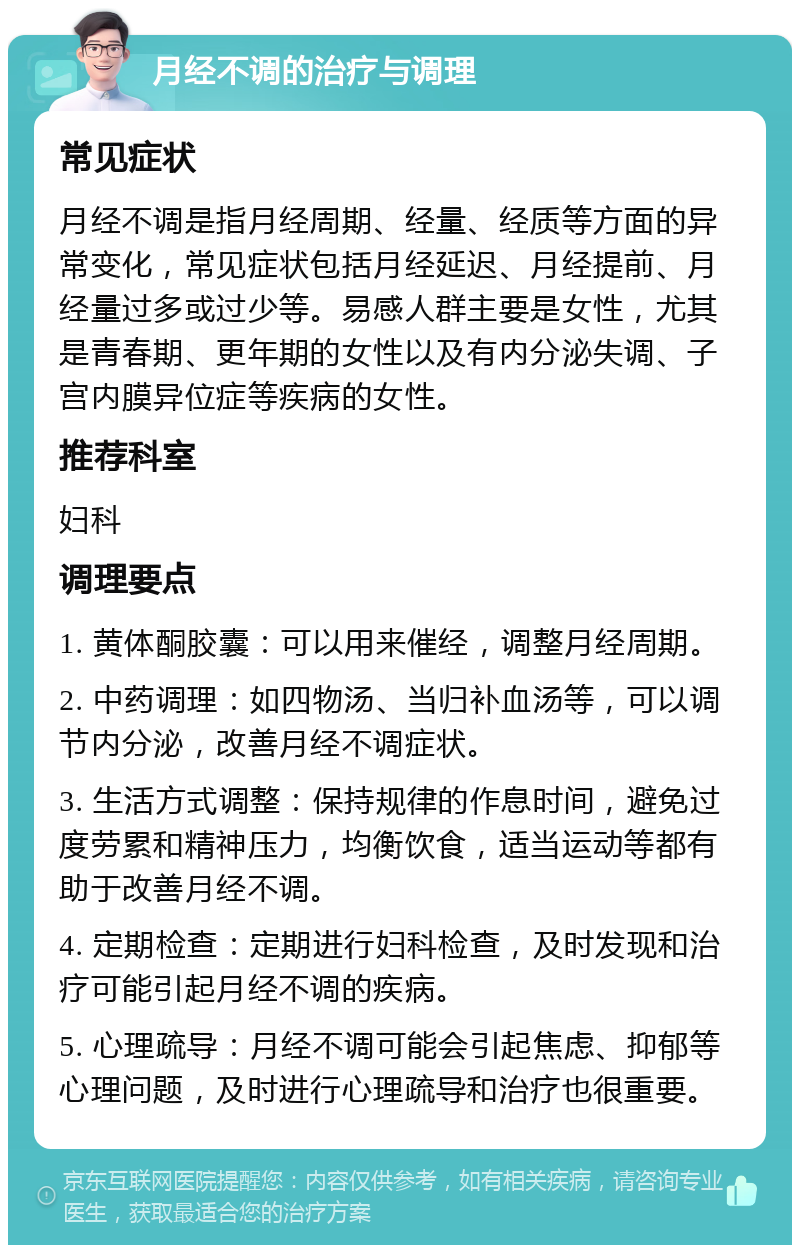 月经不调的治疗与调理 常见症状 月经不调是指月经周期、经量、经质等方面的异常变化，常见症状包括月经延迟、月经提前、月经量过多或过少等。易感人群主要是女性，尤其是青春期、更年期的女性以及有内分泌失调、子宫内膜异位症等疾病的女性。 推荐科室 妇科 调理要点 1. 黄体酮胶囊：可以用来催经，调整月经周期。 2. 中药调理：如四物汤、当归补血汤等，可以调节内分泌，改善月经不调症状。 3. 生活方式调整：保持规律的作息时间，避免过度劳累和精神压力，均衡饮食，适当运动等都有助于改善月经不调。 4. 定期检查：定期进行妇科检查，及时发现和治疗可能引起月经不调的疾病。 5. 心理疏导：月经不调可能会引起焦虑、抑郁等心理问题，及时进行心理疏导和治疗也很重要。