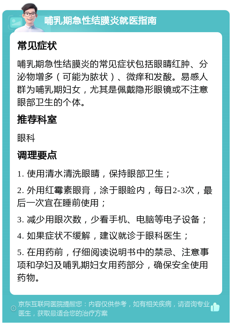 哺乳期急性结膜炎就医指南 常见症状 哺乳期急性结膜炎的常见症状包括眼睛红肿、分泌物增多（可能为脓状）、微痒和发酸。易感人群为哺乳期妇女，尤其是佩戴隐形眼镜或不注意眼部卫生的个体。 推荐科室 眼科 调理要点 1. 使用清水清洗眼睛，保持眼部卫生； 2. 外用红霉素眼膏，涂于眼睑内，每日2-3次，最后一次宜在睡前使用； 3. 减少用眼次数，少看手机、电脑等电子设备； 4. 如果症状不缓解，建议就诊于眼科医生； 5. 在用药前，仔细阅读说明书中的禁忌、注意事项和孕妇及哺乳期妇女用药部分，确保安全使用药物。