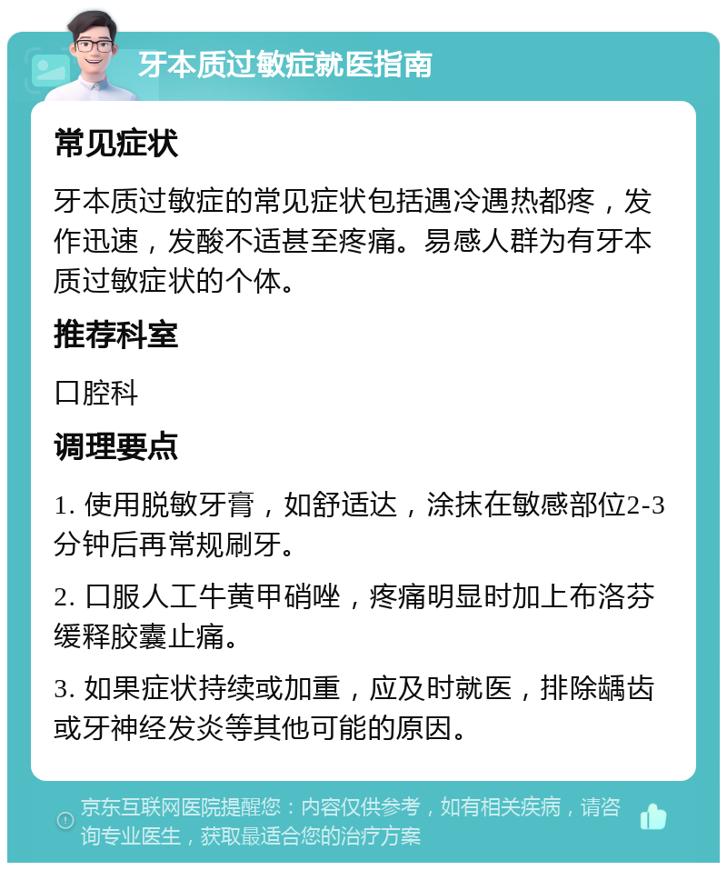 牙本质过敏症就医指南 常见症状 牙本质过敏症的常见症状包括遇冷遇热都疼，发作迅速，发酸不适甚至疼痛。易感人群为有牙本质过敏症状的个体。 推荐科室 口腔科 调理要点 1. 使用脱敏牙膏，如舒适达，涂抹在敏感部位2-3分钟后再常规刷牙。 2. 口服人工牛黄甲硝唑，疼痛明显时加上布洛芬缓释胶囊止痛。 3. 如果症状持续或加重，应及时就医，排除龋齿或牙神经发炎等其他可能的原因。