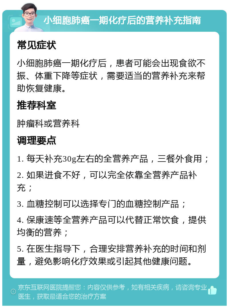 小细胞肺癌一期化疗后的营养补充指南 常见症状 小细胞肺癌一期化疗后，患者可能会出现食欲不振、体重下降等症状，需要适当的营养补充来帮助恢复健康。 推荐科室 肿瘤科或营养科 调理要点 1. 每天补充30g左右的全营养产品，三餐外食用； 2. 如果进食不好，可以完全依靠全营养产品补充； 3. 血糖控制可以选择专门的血糖控制产品； 4. 保康速等全营养产品可以代替正常饮食，提供均衡的营养； 5. 在医生指导下，合理安排营养补充的时间和剂量，避免影响化疗效果或引起其他健康问题。