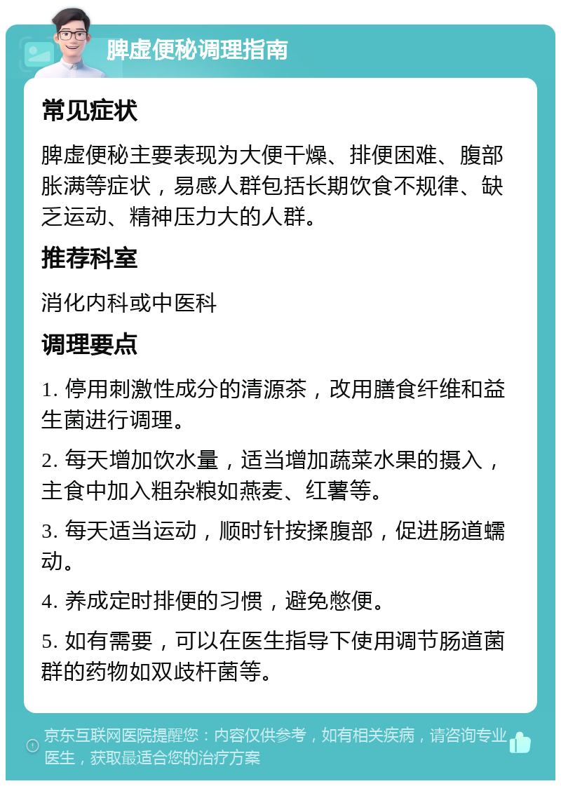 脾虚便秘调理指南 常见症状 脾虚便秘主要表现为大便干燥、排便困难、腹部胀满等症状，易感人群包括长期饮食不规律、缺乏运动、精神压力大的人群。 推荐科室 消化内科或中医科 调理要点 1. 停用刺激性成分的清源茶，改用膳食纤维和益生菌进行调理。 2. 每天增加饮水量，适当增加蔬菜水果的摄入，主食中加入粗杂粮如燕麦、红薯等。 3. 每天适当运动，顺时针按揉腹部，促进肠道蠕动。 4. 养成定时排便的习惯，避免憋便。 5. 如有需要，可以在医生指导下使用调节肠道菌群的药物如双歧杆菌等。