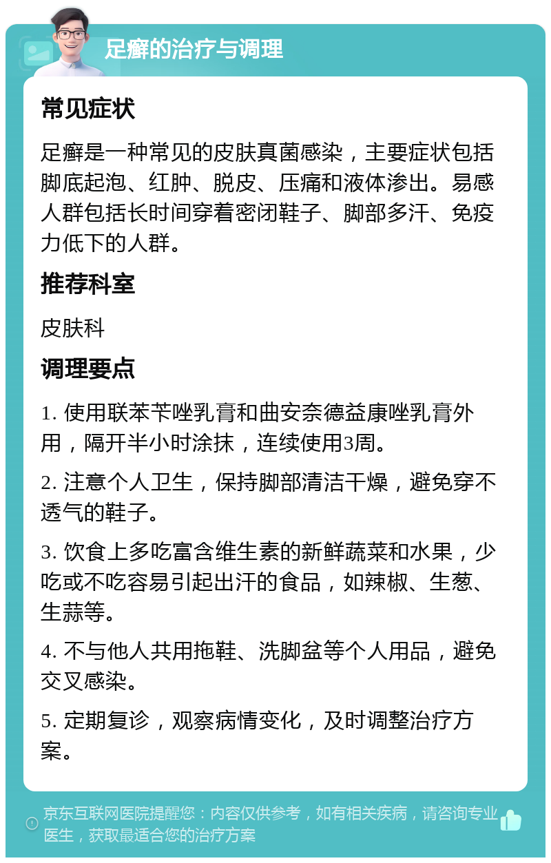 足癣的治疗与调理 常见症状 足癣是一种常见的皮肤真菌感染，主要症状包括脚底起泡、红肿、脱皮、压痛和液体渗出。易感人群包括长时间穿着密闭鞋子、脚部多汗、免疫力低下的人群。 推荐科室 皮肤科 调理要点 1. 使用联苯苄唑乳膏和曲安奈德益康唑乳膏外用，隔开半小时涂抹，连续使用3周。 2. 注意个人卫生，保持脚部清洁干燥，避免穿不透气的鞋子。 3. 饮食上多吃富含维生素的新鲜蔬菜和水果，少吃或不吃容易引起出汗的食品，如辣椒、生葱、生蒜等。 4. 不与他人共用拖鞋、洗脚盆等个人用品，避免交叉感染。 5. 定期复诊，观察病情变化，及时调整治疗方案。