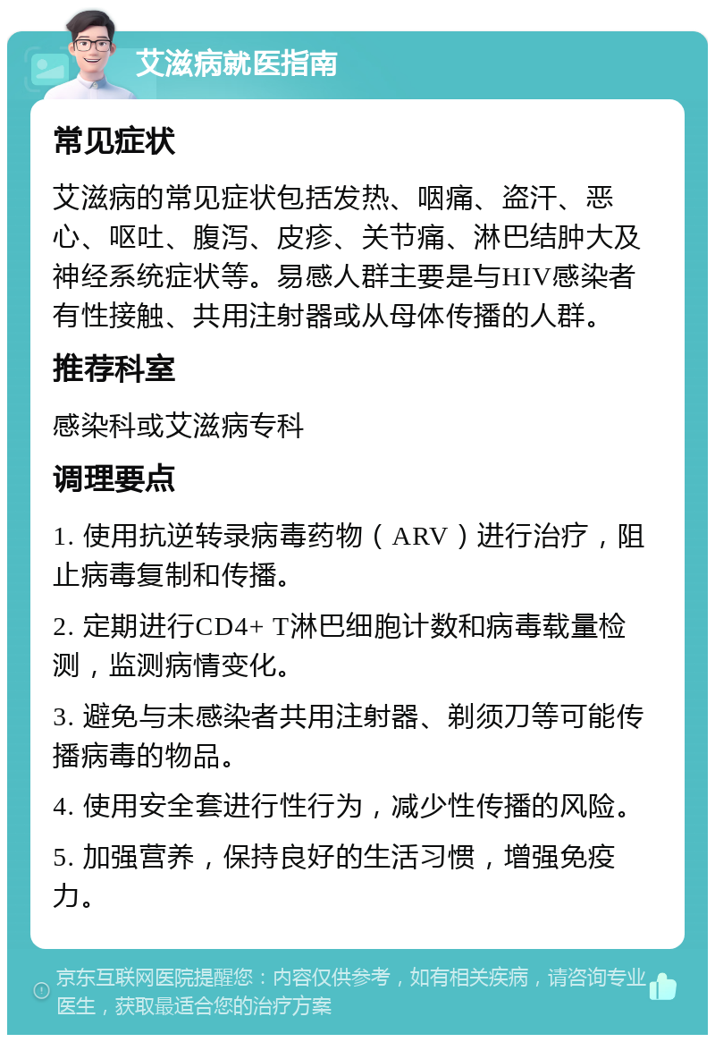 艾滋病就医指南 常见症状 艾滋病的常见症状包括发热、咽痛、盗汗、恶心、呕吐、腹泻、皮疹、关节痛、淋巴结肿大及神经系统症状等。易感人群主要是与HIV感染者有性接触、共用注射器或从母体传播的人群。 推荐科室 感染科或艾滋病专科 调理要点 1. 使用抗逆转录病毒药物（ARV）进行治疗，阻止病毒复制和传播。 2. 定期进行CD4+ T淋巴细胞计数和病毒载量检测，监测病情变化。 3. 避免与未感染者共用注射器、剃须刀等可能传播病毒的物品。 4. 使用安全套进行性行为，减少性传播的风险。 5. 加强营养，保持良好的生活习惯，增强免疫力。