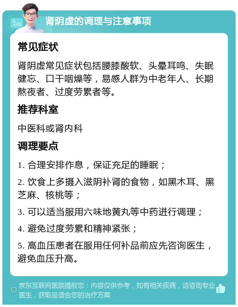 肾阴虚的调理与注意事项 常见症状 肾阴虚常见症状包括腰膝酸软、头晕耳鸣、失眠健忘、口干咽燥等，易感人群为中老年人、长期熬夜者、过度劳累者等。 推荐科室 中医科或肾内科 调理要点 1. 合理安排作息，保证充足的睡眠； 2. 饮食上多摄入滋阴补肾的食物，如黑木耳、黑芝麻、核桃等； 3. 可以适当服用六味地黄丸等中药进行调理； 4. 避免过度劳累和精神紧张； 5. 高血压患者在服用任何补品前应先咨询医生，避免血压升高。