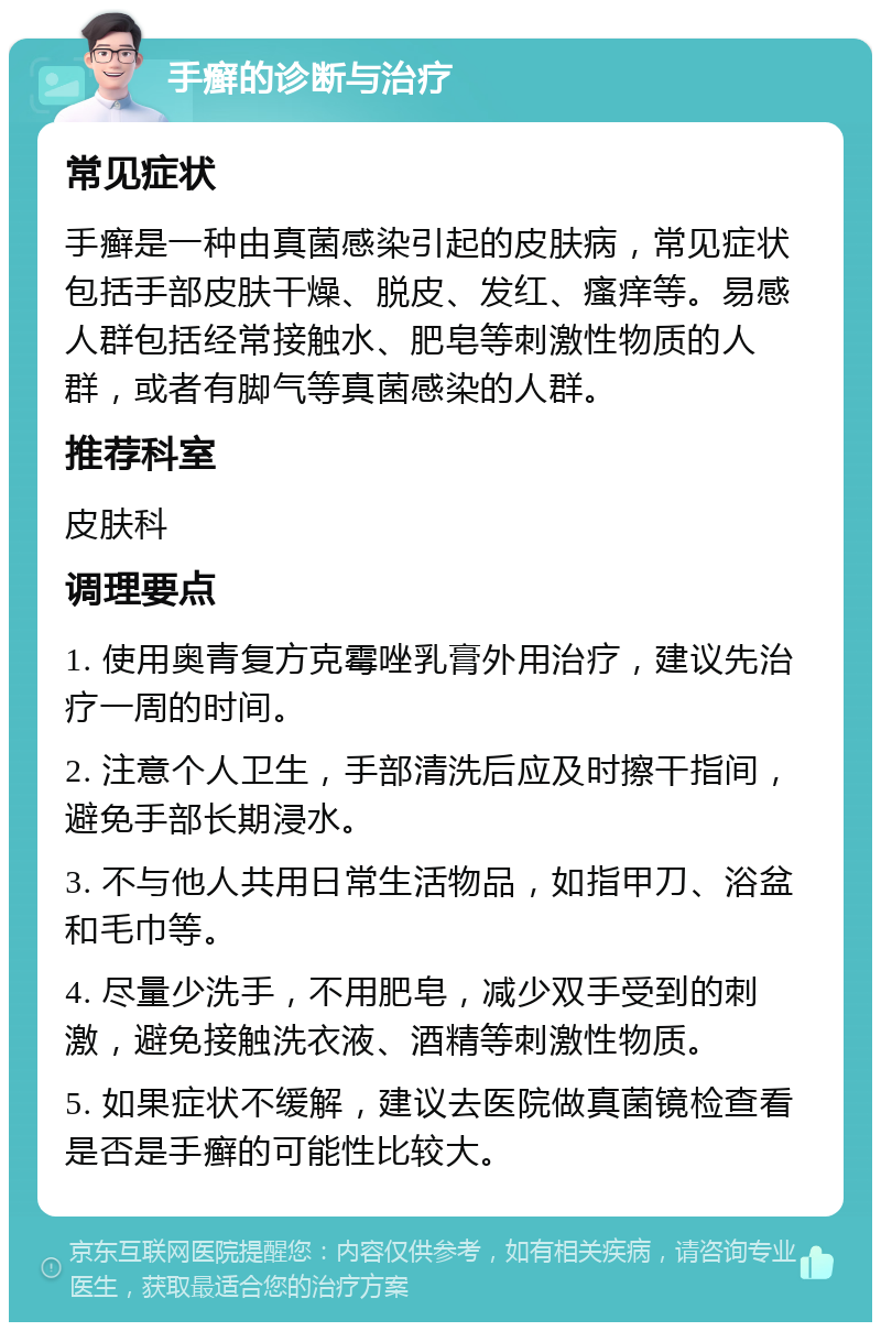 手癣的诊断与治疗 常见症状 手癣是一种由真菌感染引起的皮肤病，常见症状包括手部皮肤干燥、脱皮、发红、瘙痒等。易感人群包括经常接触水、肥皂等刺激性物质的人群，或者有脚气等真菌感染的人群。 推荐科室 皮肤科 调理要点 1. 使用奥青复方克霉唑乳膏外用治疗，建议先治疗一周的时间。 2. 注意个人卫生，手部清洗后应及时擦干指间，避免手部长期浸水。 3. 不与他人共用日常生活物品，如指甲刀、浴盆和毛巾等。 4. 尽量少洗手，不用肥皂，减少双手受到的刺激，避免接触洗衣液、酒精等刺激性物质。 5. 如果症状不缓解，建议去医院做真菌镜检查看是否是手癣的可能性比较大。