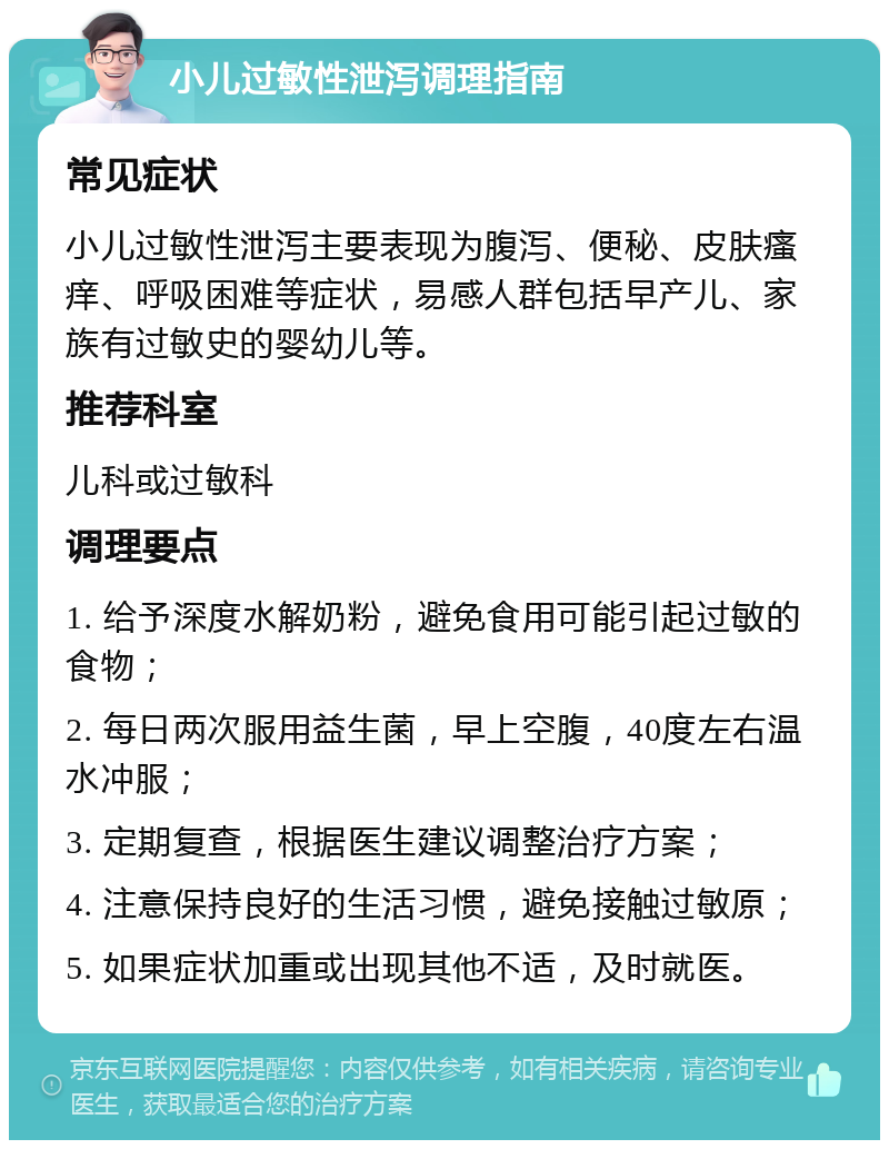 小儿过敏性泄泻调理指南 常见症状 小儿过敏性泄泻主要表现为腹泻、便秘、皮肤瘙痒、呼吸困难等症状，易感人群包括早产儿、家族有过敏史的婴幼儿等。 推荐科室 儿科或过敏科 调理要点 1. 给予深度水解奶粉，避免食用可能引起过敏的食物； 2. 每日两次服用益生菌，早上空腹，40度左右温水冲服； 3. 定期复查，根据医生建议调整治疗方案； 4. 注意保持良好的生活习惯，避免接触过敏原； 5. 如果症状加重或出现其他不适，及时就医。