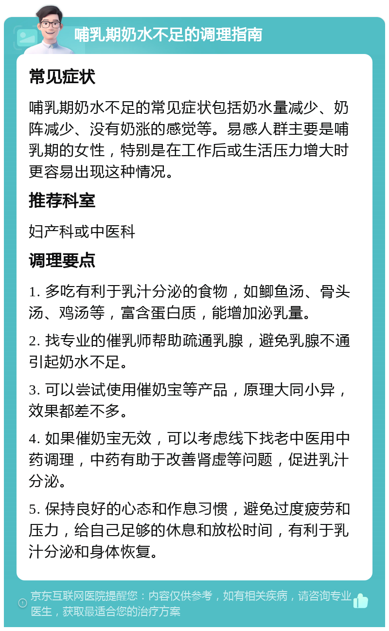 哺乳期奶水不足的调理指南 常见症状 哺乳期奶水不足的常见症状包括奶水量减少、奶阵减少、没有奶涨的感觉等。易感人群主要是哺乳期的女性，特别是在工作后或生活压力增大时更容易出现这种情况。 推荐科室 妇产科或中医科 调理要点 1. 多吃有利于乳汁分泌的食物，如鲫鱼汤、骨头汤、鸡汤等，富含蛋白质，能增加泌乳量。 2. 找专业的催乳师帮助疏通乳腺，避免乳腺不通引起奶水不足。 3. 可以尝试使用催奶宝等产品，原理大同小异，效果都差不多。 4. 如果催奶宝无效，可以考虑线下找老中医用中药调理，中药有助于改善肾虚等问题，促进乳汁分泌。 5. 保持良好的心态和作息习惯，避免过度疲劳和压力，给自己足够的休息和放松时间，有利于乳汁分泌和身体恢复。