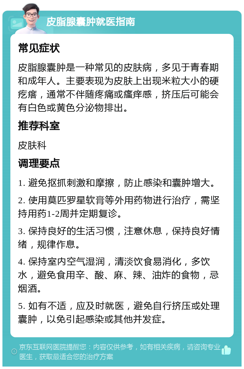 皮脂腺囊肿就医指南 常见症状 皮脂腺囊肿是一种常见的皮肤病，多见于青春期和成年人。主要表现为皮肤上出现米粒大小的硬疙瘩，通常不伴随疼痛或瘙痒感，挤压后可能会有白色或黄色分泌物排出。 推荐科室 皮肤科 调理要点 1. 避免抠抓刺激和摩擦，防止感染和囊肿增大。 2. 使用莫匹罗星软膏等外用药物进行治疗，需坚持用药1-2周并定期复诊。 3. 保持良好的生活习惯，注意休息，保持良好情绪，规律作息。 4. 保持室内空气湿润，清淡饮食易消化，多饮水，避免食用辛、酸、麻、辣、油炸的食物，忌烟酒。 5. 如有不适，应及时就医，避免自行挤压或处理囊肿，以免引起感染或其他并发症。