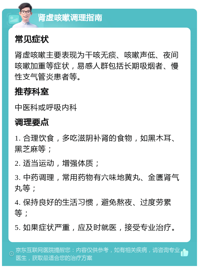 肾虚咳嗽调理指南 常见症状 肾虚咳嗽主要表现为干咳无痰、咳嗽声低、夜间咳嗽加重等症状，易感人群包括长期吸烟者、慢性支气管炎患者等。 推荐科室 中医科或呼吸内科 调理要点 1. 合理饮食，多吃滋阴补肾的食物，如黑木耳、黑芝麻等； 2. 适当运动，增强体质； 3. 中药调理，常用药物有六味地黄丸、金匮肾气丸等； 4. 保持良好的生活习惯，避免熬夜、过度劳累等； 5. 如果症状严重，应及时就医，接受专业治疗。