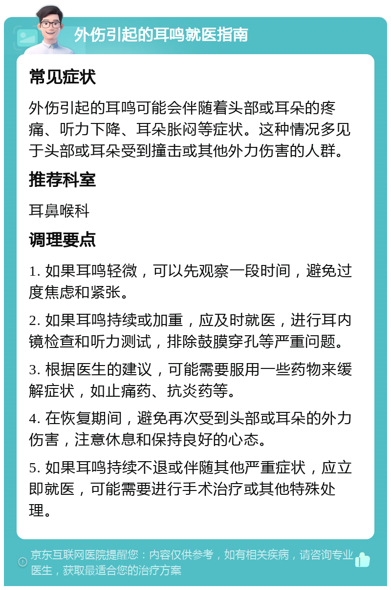 外伤引起的耳鸣就医指南 常见症状 外伤引起的耳鸣可能会伴随着头部或耳朵的疼痛、听力下降、耳朵胀闷等症状。这种情况多见于头部或耳朵受到撞击或其他外力伤害的人群。 推荐科室 耳鼻喉科 调理要点 1. 如果耳鸣轻微，可以先观察一段时间，避免过度焦虑和紧张。 2. 如果耳鸣持续或加重，应及时就医，进行耳内镜检查和听力测试，排除鼓膜穿孔等严重问题。 3. 根据医生的建议，可能需要服用一些药物来缓解症状，如止痛药、抗炎药等。 4. 在恢复期间，避免再次受到头部或耳朵的外力伤害，注意休息和保持良好的心态。 5. 如果耳鸣持续不退或伴随其他严重症状，应立即就医，可能需要进行手术治疗或其他特殊处理。